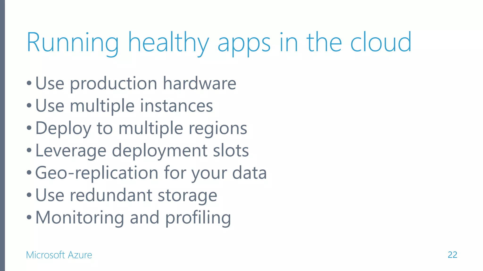 Microsoft Azure Running healthy apps in the cloud •Use production hardware •Use multiple instances •Deploy to multiple regions •Leverage deployment slots •Geo-replication for your data •Use redundant storage •Monitoring and profiling 22 