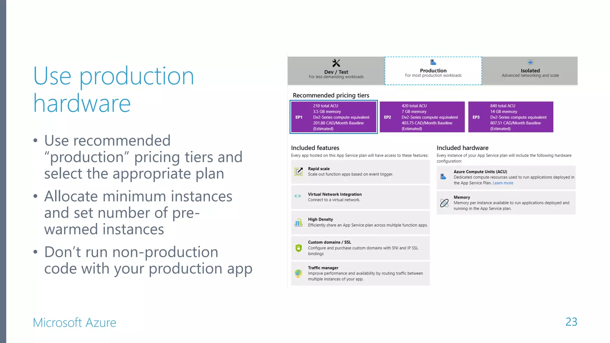 Microsoft Azure Use production hardware • Use recommended “production” pricing tiers and select the appropriate plan • Allocate minimum instances and set number of pre- warmed instances • Don’t run non-production code with your production app 23 
