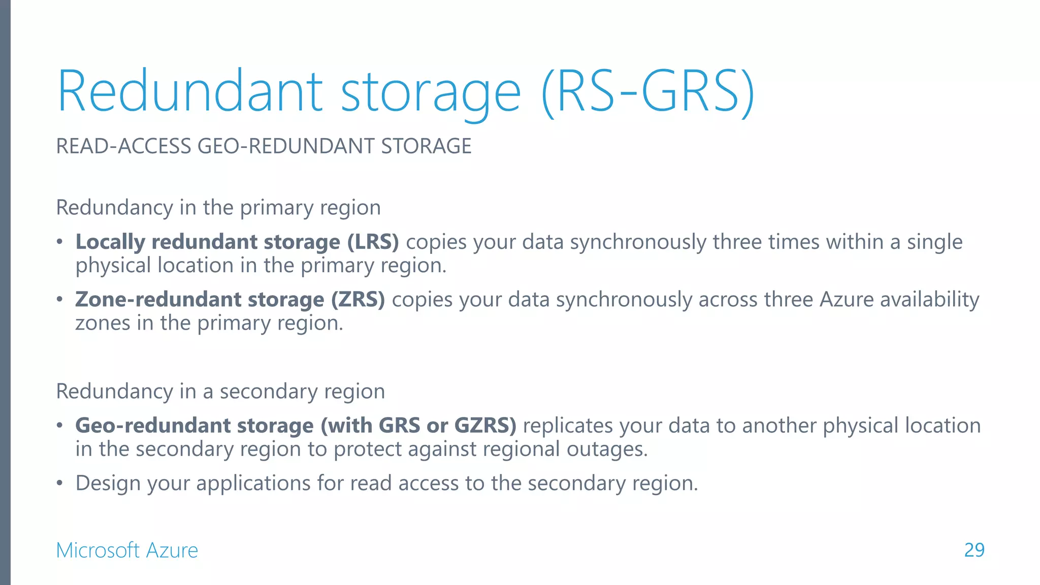 Microsoft Azure Redundant storage (RS-GRS) 29 READ-ACCESS GEO-REDUNDANT STORAGE Redundancy in the primary region • Locally redundant storage (LRS) copies your data synchronously three times within a single physical location in the primary region. • Zone-redundant storage (ZRS) copies your data synchronously across three Azure availability zones in the primary region. Redundancy in a secondary region • Geo-redundant storage (with GRS or GZRS) replicates your data to another physical location in the secondary region to protect against regional outages. • Design your applications for read access to the secondary region. 