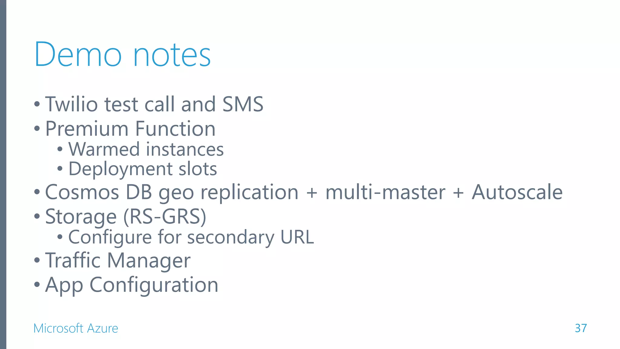 Microsoft Azure Demo notes • Twilio test call and SMS • Premium Function • Warmed instances • Deployment slots • Cosmos DB geo replication + multi-master + Autoscale • Storage (RS-GRS) • Configure for secondary URL • Traffic Manager • App Configuration 37 