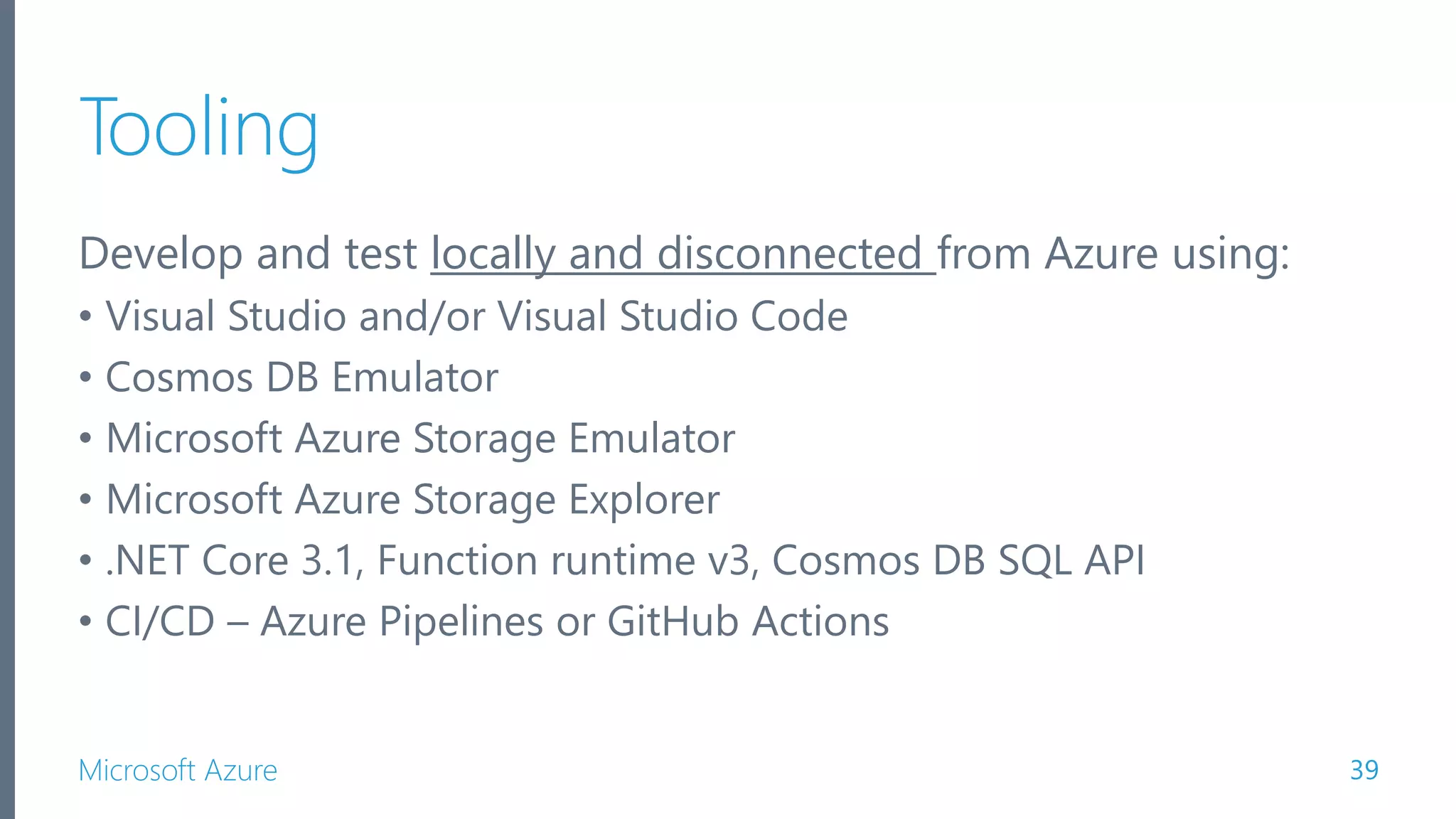 Microsoft Azure Tooling Develop and test locally and disconnected from Azure using: • Visual Studio and/or Visual Studio Code • Cosmos DB Emulator • Microsoft Azure Storage Emulator • Microsoft Azure Storage Explorer • .NET Core 3.1, Function runtime v3, Cosmos DB SQL API • CI/CD – Azure Pipelines or GitHub Actions 39 