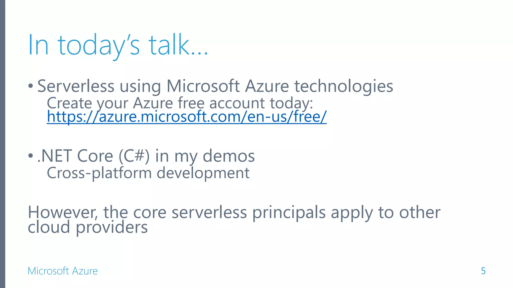 Microsoft Azure In today’s talk… • Serverless using Microsoft Azure technologies Create your Azure free account today: https://azure.microsoft.com/en-us/free/ • .NET Core (C#) in my demos Cross-platform development However, the core serverless principals apply to other cloud providers 5 