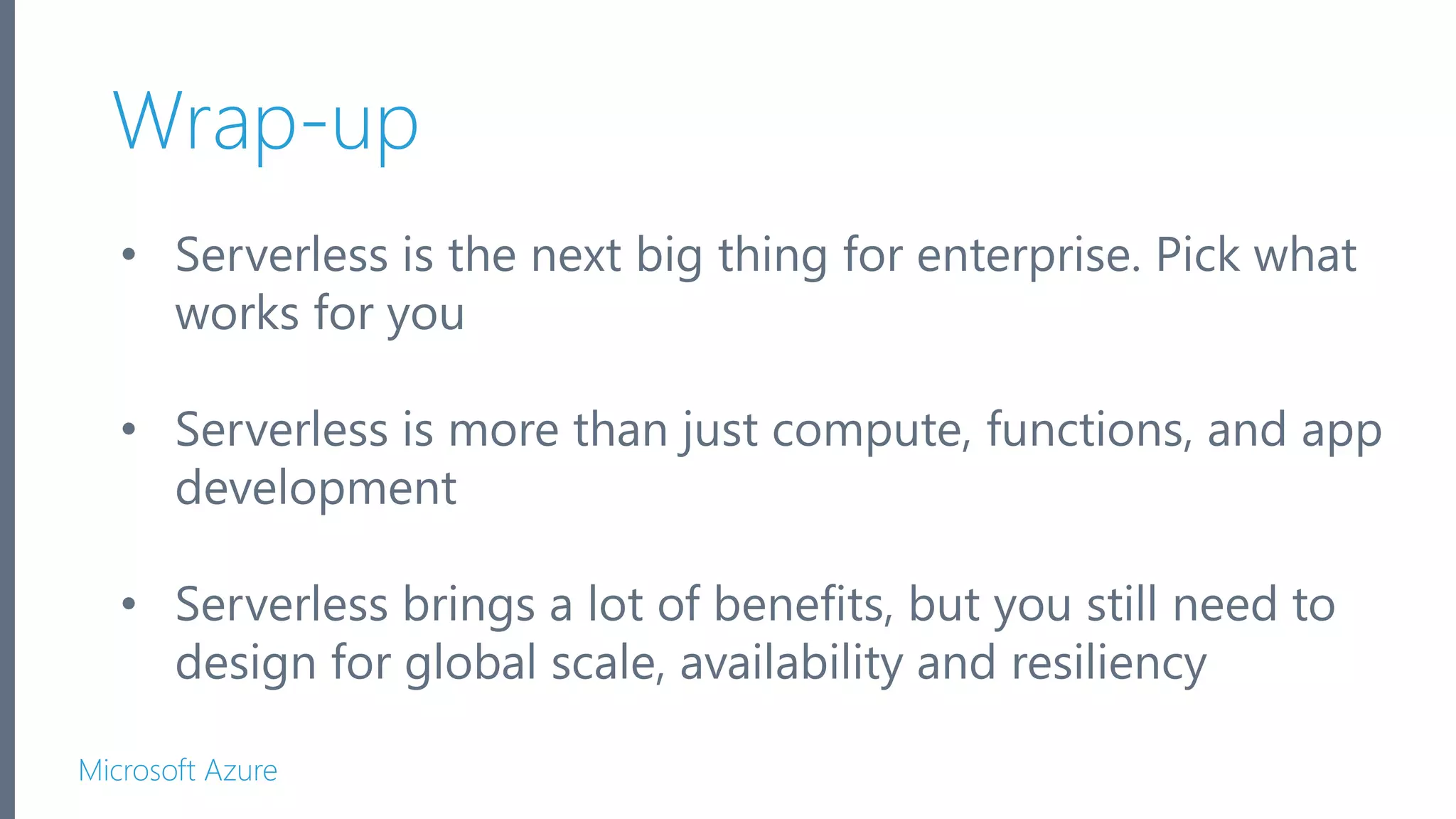 Microsoft Azure Wrap-up • Serverless is the next big thing for enterprise. Pick what works for you • Serverless is more than just compute, functions, and app development • Serverless brings a lot of benefits, but you still need to design for global scale, availability and resiliency 