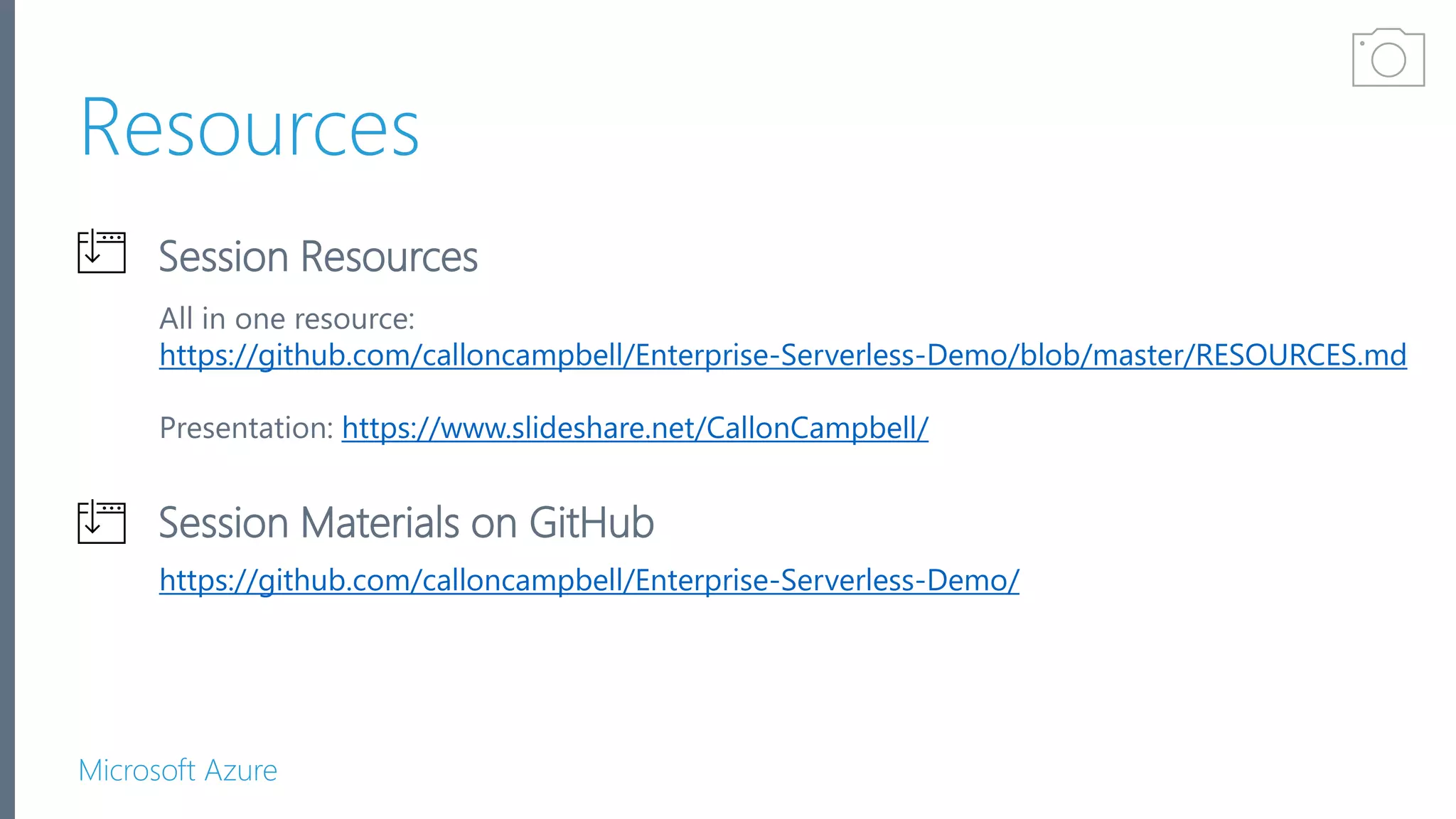Microsoft Azure Resources Session Materials on GitHub Session Resources https://github.com/calloncampbell/Enterprise-Serverless-Demo/ All in one resource: https://github.com/calloncampbell/Enterprise-Serverless-Demo/blob/master/RESOURCES.md Presentation: https://www.slideshare.net/CallonCampbell/ Get Certified 