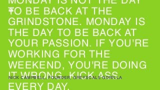 MONDAY IS NOT THE DAY
TO BE BACK AT THE
GRINDSTONE. MONDAY IS
THE DAY TO BE BACK AT
YOUR PASSION. IF YOU'RE
WORKING FOR THE
WEEKEND, YOU'RE DOING
IT WRONG. KICK ASS.
EVERY DAY.
NICK CAMPBELL, FOUNDER, GREYSCALE GORILLA
“
 