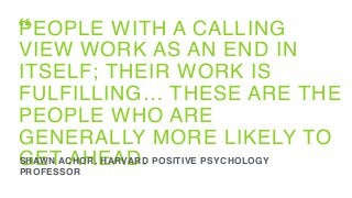 PEOPLE WITH A CALLING
VIEW WORK AS AN END IN
ITSELF; THEIR WORK IS
FULFILLING… THESE ARE THE
PEOPLE WHO ARE
GENERALLY MORE LIKELY TO
GET AHEAD.SHAWN ACHOR, HARVARD POSITIVE PSYCHOLOGY
PROFESSOR
“
 