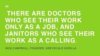 THERE ARE DOCTORS
WHO SEE THEIR WORK
ONLY AS A JOB, AND
JANITORS WHO SEE THEIR
WORK AS A CALLING.
NICK CAMPBELL, FOUNDER, GREYSCALE GORILLA
“
 