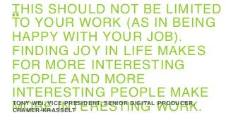 THIS SHOULD NOT BE LIMITED
TO YOUR WORK (AS IN BEING
HAPPY WITH YOUR JOB).
FINDING JOY IN LIFE MAKES
FOR MORE INTERESTING
PEOPLE AND MORE
INTERESTING PEOPLE MAKE
MORE INTERESTING WORK.TONY WEI, VICE PRESIDENT, SENIOR DIGITAL PRODUCER,
CRAMER-KRASSELT
“
 