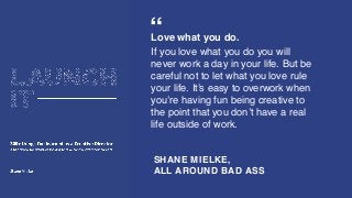SHANE MIELKE,
ALL AROUND BAD ASS
“Love what you do.
If you love what you do you will
never work a day in your life. But be
careful not to let what you love rule
your life. It’s easy to overwork when
you’re having fun being creative to
the point that you don’t have a real
life outside of work.
 
