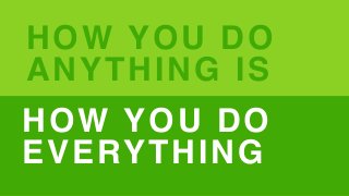 HOW YOU DO
ANYTHING IS
HOW YOU DO
EVERYTHING
 