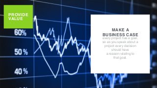 PROVIDE
VALUE
MAKE A
BUSINESS CASE
every project has a goal,
so as you speak about a
project every decision
should have
a reason relating to
that goal.
 