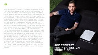 JOE STEWART,
PARTNER, DESIGN,
WORK & CO
“Some advice I wish I had when I was getting started is the idea that
this is a slow burn. Design careers are long. There is no hurry. You
can be 40 or 50 or 60 and still producing great design work. All my
favorite designers didn't get really great until late into their career, so,
relax a bit and try to make decisions based on a longer timeline. If
you can slow down and not worry so much about that next promotion
or title change, or next job. Don't take that job that pays 20% more
but you like 50% less. You have time, and the way to get everything
you want: good work, good position, good pay, is to build up a
consistent track record of putting out great things – and doing it in a
way where people like working with you. Three things should be your
focus: are you working on the kind of thing you want to be working
on, is your output high quality, are you able to do your job in a
friendly & ethical way. If you do those three things, in 20 years you'll
be solid fucking gold. I know, nobody wants to hear about some long
ass timeline like that, but that's what design careers look like, if
you're any good – and thats a gift. Vignelli was designing until the
day he died – we should all be so lucky. So – slow the fuck down.
The current fashion of "sell out as fast as possible, get VC and burn
yourself to death, fuck over anyone who gets in the way" is not
sustainable, or good for design, or a good life. Take your time. It's
much, much, much more valuable to have good experience than a
fancy title or a bigger paycheck. You will get those things 10 fold if
you take your time and do it right and focus on your craft, and your
process.
 