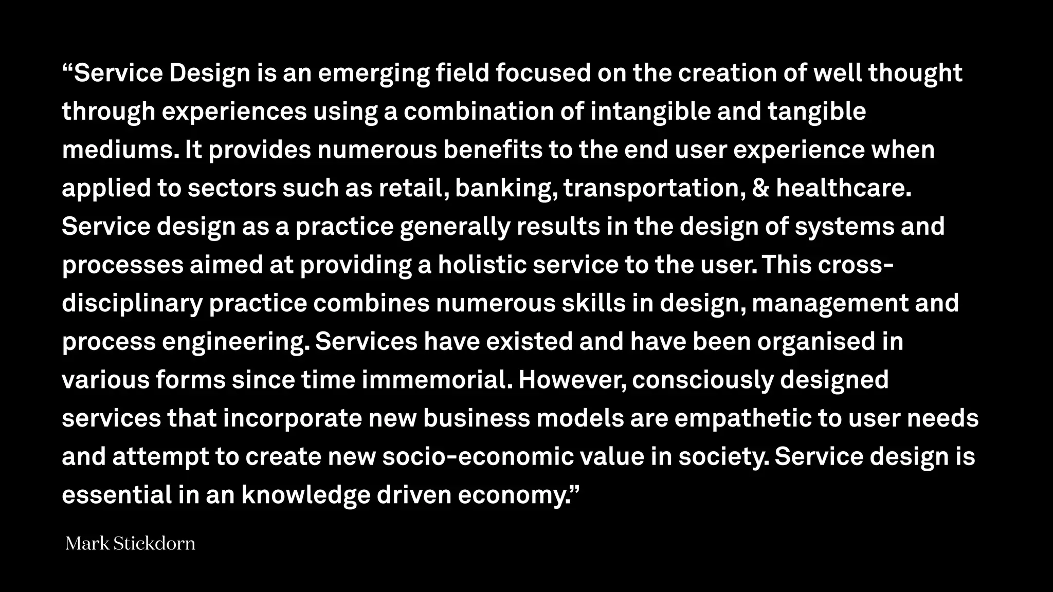 “Service Design is an emerging field focused on the creation of well thought
through experiences using a combination of intangible and tangible
mediums. It provides numerous benefits to the end user experience when
applied to sectors such as retail, banking, transportation, & healthcare.
Service design as a practice generally results in the design of systems and
processes aimed at providing a holistic service to the user.This cross-
disciplinary practice combines numerous skills in design, management and
process engineering. Services have existed and have been organised in
various forms since time immemorial. However, consciously designed
services that incorporate new business models are empathetic to user needs
and attempt to create new socio-economic value in society. Service design is
essential in an knowledge driven economy.”
Mark Stickdorn
 