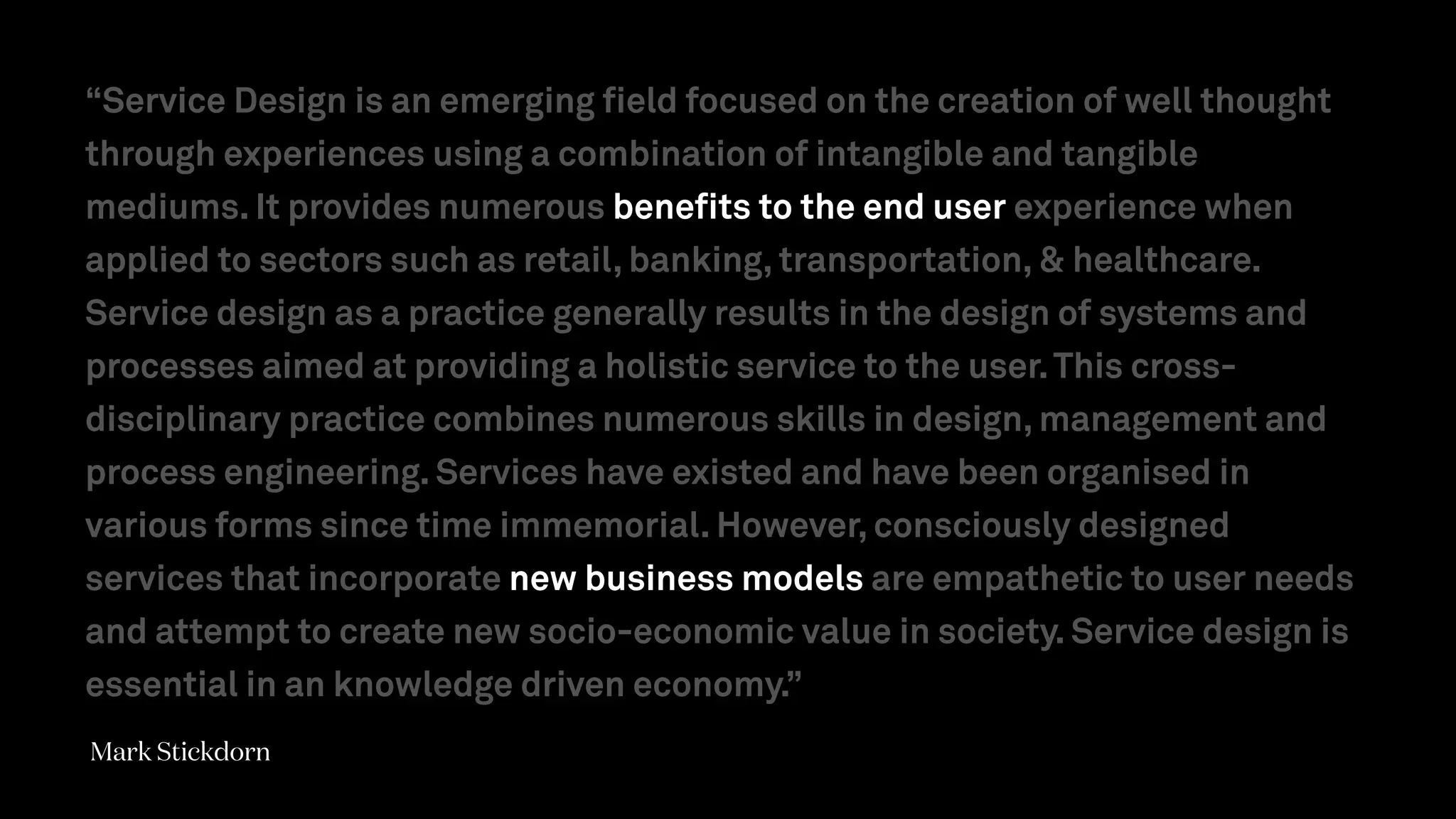 “Service Design is an emerging field focused on the creation of well thought
through experiences using a combination of intangible and tangible
mediums. It provides numerous benefits to the end user experience when
applied to sectors such as retail, banking, transportation, & healthcare.
Service design as a practice generally results in the design of systems and
processes aimed at providing a holistic service to the user.This cross-
disciplinary practice combines numerous skills in design, management and
process engineering. Services have existed and have been organised in
various forms since time immemorial. However, consciously designed
services that incorporate new business models are empathetic to user needs
and attempt to create new socio-economic value in society. Service design is
essential in an knowledge driven economy.”
Mark Stickdorn
 