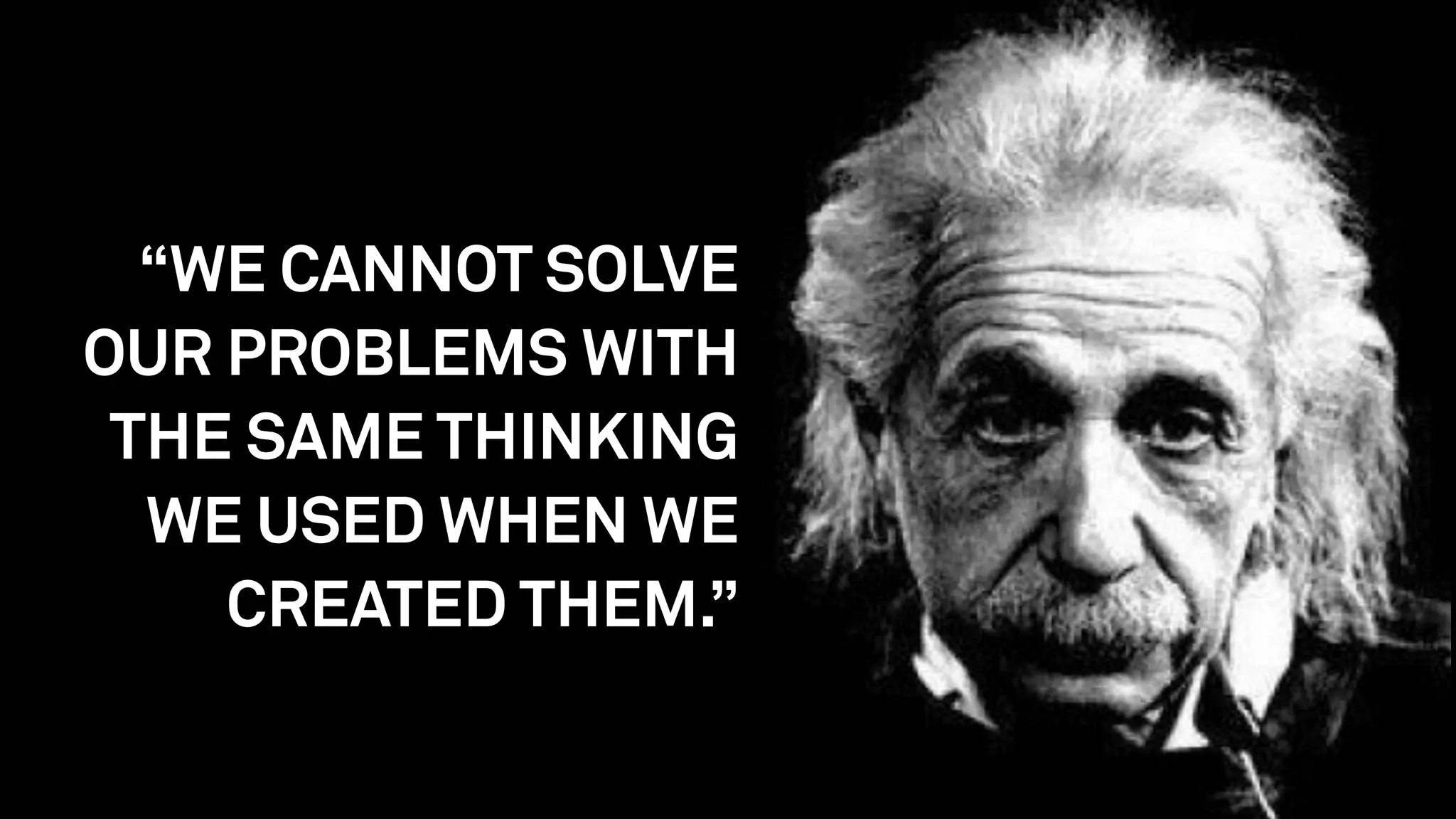 “WE CANNOT SOLVE
OUR PROBLEMS WITH
THE SAME THINKING
WE USED WHEN WE
CREATED THEM.”
 