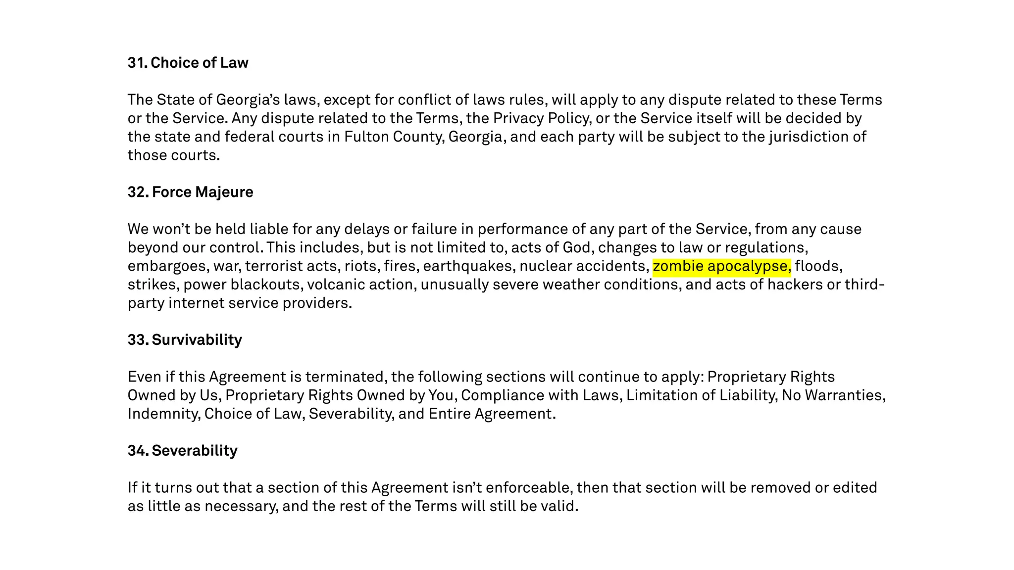 31. Choice of Law
The State of Georgia’s laws, except for conflict of laws rules, will apply to any dispute related to these Terms
or the Service. Any dispute related to the Terms, the Privacy Policy, or the Service itself will be decided by
the state and federal courts in Fulton County, Georgia, and each party will be subject to the jurisdiction of
those courts.
32. Force Majeure
We won’t be held liable for any delays or failure in performance of any part of the Service, from any cause
beyond our control. This includes, but is not limited to, acts of God, changes to law or regulations,
embargoes, war, terrorist acts, riots, fires, earthquakes, nuclear accidents, zombie apocalypse, floods,
strikes, power blackouts, volcanic action, unusually severe weather conditions, and acts of hackers or third-
party internet service providers.
33. Survivability
Even if this Agreement is terminated, the following sections will continue to apply: Proprietary Rights
Owned by Us, Proprietary Rights Owned by You, Compliance with Laws, Limitation of Liability, No Warranties,
Indemnity, Choice of Law, Severability, and Entire Agreement.
34. Severability
If it turns out that a section of this Agreement isn’t enforceable, then that section will be removed or edited
as little as necessary, and the rest of the Terms will still be valid.
 