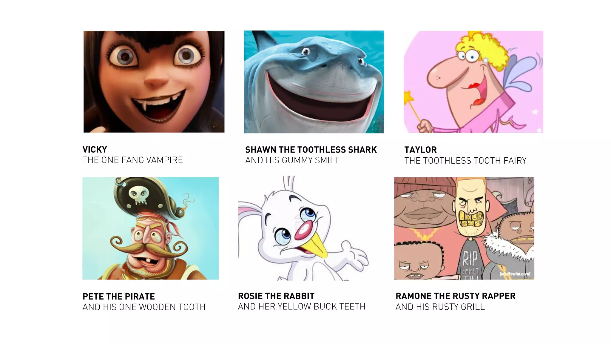 PETE THE PIRATE
AND HIS ONE WOODEN TOOTH
RAMONE THE RUSTY RAPPER
AND HIS RUSTY GRILL
SHAWN THE TOOTHLESS SHARK
AND HIS GUMMY SMILE
TAYLOR
THE TOOTHLESS TOOTH FAIRY
ROSIE THE RABBIT
AND HER YELLOW BUCK TEETH
VICKY
THE ONE FANG VAMPIRE
 