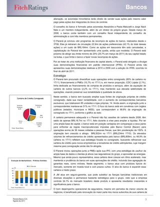 Bancos
                                                                       alienação, os acionistas minoritários terão direito de vender suas ações pelo mesmo valor
                                                                       pago pelas ações dos integrantes do bloco de controle.

                                                                       O conselho do banco é formado pelos acionistas Alexandre e Paola Malucelli e Jorge Nacli
                                                                       Neto e um membro independente, além de um diretor do próprio grupo. Desde março de
                                                                       2008, o banco conta também com um conselho fiscal independente do conselho de
                                                                       administração e com três membros permanentes.

                                                                       O Paraná já concluiu oito programas de recompra de ações do banco, realizados desde o
                                                                       3T08. Eles já retiraram de circulação 22,9mi de ações preferenciais (42,1% do total dessas
                                                                       ações) a um custo de BRL164mi. Como as ações em tesouraria têm sido canceladas, a
                                                                       capitalização do Paraná tem apresentado uma queda, ainda que modesta. O Paraná está
                                                                       próximo de atingir seu limite mínimo de 25% (25,7% em março de 2011) de seu capital listado
                                                                       na bolsa, o que limita o banco a fazer novas recompras de ações.

                                                                       Por se tratar de uma instituição financeira de capital aberto, o Paraná está obrigado a divulgar
                                                                       suas demonstrações financeiras em padrão internacional (IFRS). O Paraná ainda não
                                                                       apresentou suas demonstrações relativas a 2010 e 2009 com a adoção do IFRS, ocorrida no
                                                                       final de abril de 2011.

                                                                       Estratégia
                                                                       O Paraná tem procurado diversificar suas operações entre consignado (85% da carteira no
                                                                       1T11), financiamento a PMEs (10,7% no 1T11) e, em menor proporção, CDC Lojista (2,1%),
                                                                       linha dedicada ao financiamento de compras de produtos e serviços, além da aquisição de
                                                                       carteira de outros bancos (2,2% no 1T11), mas mantendo sua elevada seletividade de
                                                                       operações, visando preservar sua rentabilidade e qualidade de ativos.

                                                                       Neste sentido, o banco tem buscado ampliar suas fontes de originação próprias de crédito
          Carteira de Crédito Consignado
                                                                       consignado, dada sua maior rentabilidade, com o aumento de correspondentes bancários
                                                                       exclusivos, que totalizaram 85 unidades e lojas próprias, 14. Ainda assim, a originação junto a
          Governos                             Prefeituras
          Estaduais                              27,6%                 correspondentes manteve-se 51% no 1T11. O foco do banco está em convênios com órgãos
            44,9%
                                                                       públicos (estados, municípos e INSS), que correspondem a 99,8% da originação de
                                                                       consignado no 1T11, conforme o gráfico ao lado.
                                                         INSS
                                                        22,4%          A carteira permanece adequada e o Paraná não faz cessões de carteira desde 2008, têm
              Outros                                                   saldo de apenas BRL18,7mi no 1T11, feito durante a crise para ampliar a liquidez. Por ter
               0,2%                                Entidades
                                                    Federais           uma ampla base de capital, o banco está em posição vantajosa em comparaçao a seus pares
                                                      4,9%
 Fonte: Paraná Banco
                                                                       para enfrentar as regras macroprudenciais impostas pelo Banco Central (Bacen) para
                                                                       operações acima de 36 meses voltadas a pessoas físicas, que têm ponderação de 150%. A
                                                                       originação tem crescido e atingiu BRL302mi no 1T11 (BRL234mi 1T10). Os elevados
                                                                       volumes de refinanciamentos de crédito apresentados pelo banco (BRL809mi, ou 48,9% da
                                                                       carteira no 1T11) refletem sua estratégia focada no consignado, buscando refinanciar sua
                                                                       carteira de crédito para novos empréstimos a tomadores de crédito adimplentes, cuja margem
                                                                       máxima para consignação ainda não foi atingida.

                                                                       O Paraná iniciou operações junto a PMEs após sua IPO, com uma estratégia de usufruir da
                                                                       ampla base de dados e clientes já ativos nas seguradoras do grupo, e aproveitar as sinergias.
                                                                       Mesmo que ainda pouco representativa, essa carteira deve crescer em ritmo acelerado, mas
Evolução do Marketshare - Prêmios Emitidos                             mantendo a prudência do banco em suas aprovações de crédito, incluindo boa agregação de
                                                                       garantias reais, como imóveis. Neste segmento, o banco atua com produtos típicos do
                                  JM     Mercado
                                                                       mercado, somente em moeda local e com prazos curtos. O alvo do banco é expandir essa
120 (%)

100                                                                    carteira a médio prazo.
 80

 60
                                                                       A JM atua em seguro-garantia, que pode substitur as fianças bancárias tradicionais em
 40                                                                    diversas situações e permanece bastante estratégica para o grupo, visto que a empresa
 20
                                                                       controla 34,1% do mercado brasileiro deste produto e apresenta resultados crescentes e
  0
       2005     2006       2007        2008   2009      2010    1T11   significativos para o banco.
Fonte: Paraná Banco S.A.
                                                                       O bom desempenho operacional da seguradora, mesmo em períodos de menor volume de
                                                                       negócios, é beneficiado pela renovação da maior parte dos riscos subscritos de sua carteira de

   Paraná Banco S.A.                                                                                                                                                 3
   Agosto de 2011
 