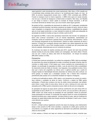 Bancos
                    seguro-garantia e pela manutenção dos custos operacionais. Além disso, a Fitch ressalta que
                    a lucratividade dessa atividade pode continuar a ser beneficiada pela criação, em maio de
                    2008, da primeira resseguradora privada local, a JMRE (100% controlada pela JMPSR).
                    Focada no resseguro local do mesmo segmento, a JMRE ainda opera em escala reduzida,
                    uma vez que o mercado de resseguros no Brasil ainda é incipiente. Além disso, com Basiléia
                    II, que obriga os bancos a alocar capital na emissão de fianças bancárias, a JM tem
                    encontrado demanda de clientes novos, que nunca haviam usado seguro-garantia.

                    Na opinião da Fitch, a expectativa de crescimento do crédito em 2011 é adequada, considerando
                    o ambiente econômico favorável, mas tende a pressionar as margens do banco, tendo em vista a
                    maior competição no consignado com a entrada dos grande bancos, a estabilidade dos spreads
                    após as novas regras prudenciais e a maior retenção de carteira de crédito para adequação da
                    apropriação da cessão de receitas ao longo do contrato a partir de 2012.

                    No segmento de PMEs, o banco deve apresentar crescimento mais elevado. As captações do
                    banco deve continuar concentrado e nos 20 maiores depositantes, representados por
                    fundações, fundos de investimento e pessoas físicas, principalmente. Adicionalmente, o banco
                    vem buscando alongamento de seu financiamento, visando ao melhor casamento de ativos e
                    passivos. O Paraná tem conseguido alcançar esse objetivo sem utilizar largamente seu limite
                    de emissão de DPGE, o que a Fitch considera positivo, na medida que não compromete esta
                    fonte de captação, desenhada para uso em momentos de estresse.

                    As mudanças nas regras de cessões previstas para 2012, quando não será mais permitido
                    adiantar receitas de juros dos créditos cedidos com coobrigação, não devem afetar o Paraná,
                    uma vez que o banco só utilizou esta fonte de financiamento em tempos de estresse
                    (BRL340mi cedidos no 4T08).

                    Perspectiva
                    O Paraná deve continuar aumentando sua carteira de consignado e PMEs, dada sua estratégia
                    de crescimento dos canais de distribuição de varejo e incremento da equipe comercial, além de
                    controles no middle market. A Fitch espera que o banco mantenha seu conservadorismo na
                    seleção e na precificação de operações de crédito, o que de certa forma limita a possibilidade
                    de crescimento acima da média do mercado, mas resguarda a boa qualidade de ativos, forma
                    pela qual o banco tem progredido nos últimos anos. A agência acredita que a queda de
                    margens líquidas de intermediação financeira observada nos últimos anos deve continuar, de
                    forma gradual, na medida que a competição aumente, mas o Paraná deve compensar
                    parcialmente estas quedas com os crescentes resultados em seguros e resseguros.

                    A melhora da inadimplência desde o 2009, aliada a uma perspectiva de aumento da carteira,
                    deve melhorar a qualidade de ativos do banco. Conforme a carteira de PMEs ganha
                    participação, o Paraná deve começar a ter risco de crédito menos pulverizado, mas também
                    pode reduzir o prazo médio de seus ativos, tendo em vista a natureza de curto prazo das
                    operações junto a PMEs quando comparada ao prazo médio de três anos do consignado.

                    As operações de seguros do grupo devem continuar contribuindo com pelo menos 50% da
                    lucratividade do banco (48,8% no 1T11 e 47,0% em 2010), uma vez que tanto a JM quanto a
                    JMRE contam com amplo escopo de ampliação de suas operações, mesmo já possuindo
                    ampla participação de mercado. A contribuição dos seguros levam em conta as perspectivas
                    bastante favoráveis para o seguro-garantia, principal produto do setor, após as mudanças de
                    alocação de capital determinadas para fianças bancárias de Basileia II, assim como o menor
                    custo oferecido aos usuários.

                    Performance
                    Em 2011, o Brasil continua registrando aumento das taxas de emprego, juros relativamente
                    baixas e forte aumento do PIB. Como resultado, a expansão do crédito gerou aumento da
                    concorrência e as margens de vários segmentos já retornaram aos patamares observados
                    antes da crise de 2008.

                    A Fitch analisou o Paraná com base em números consolidados do banco, incluindo suas


Paraná Banco S.A.                                                                                                4
Agosto de 2011
 