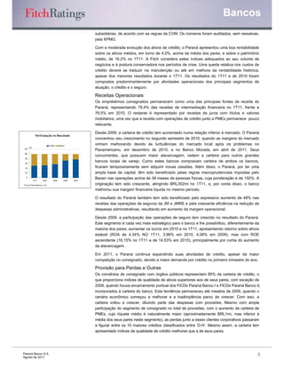 Bancos
                                                            subsidiárias, de acordo com as regras da CVM. Os números foram auditados, sem ressalvas,
                                                            pela KPMG.

                                                            Com a moderada evolução dos ativos de crédito, o Paraná apresentou uma boa rentabilidade
                                                            sobre os ativos médios, em torno de 4,0%, acima da média dos pares, e sobre o patrimônio
                                                            médio, de 16,2% no 1T11. A Fitch considera estes índices adequados ao seu volume de
                                                            negócios e à postura conservadora nos períodos de crise. Uma queda relativa nos custos de
                                                            crédito deverá se traduzir na manutenção ou até em melhora da rentabilidade histórica,
                                                            apesar dos menores resultados durante o 1T11. Os resultados do 1T11 e de 2010 foram
                                                            compostos predominantemente por atividades operacionais dos principais segmentos de
                                                            atuação, o crédito e o seguro.

                                                            Receitas Operacionais
                                                            Os empréstimos consignados permanecem como uma das principais fontes de receita do
                                                            Paraná, representando 78,4% das receitas de intermediação financeira no 1T11, frente a
                                                            76,5% em 2010. O restante é representado por receitas de juros com títulos e valores
                                                            mobiliários, uma vez que a receita com operações de crédito junto a PMEs permanece pouco
                                                            relevante.

                                                            Desde 2009, a carteira de crédito tem aumentado numa relação inferior à mercado. O Paraná
             Participação no Resultado
                                                            concentrou seu crescimento no segundo semestre de 2010, quando as margens do mercado
                               Crédito    Seguro            vinham melhorando devido às turbulências do mercado local após os problemas no
      (%)
120
                                                            Panamericano, em dezembro de 2010, e no Banco Morada, em abril de 2011. Seus
100
                                                            concorrentes, que possuem maior alavancagem, cedem a carteira para outros grandes
 80

 60
                                                            bancos locais de varejo. Como estes bancos compravam carteira de ambos os bancos,
 40                                                         ficaram temporariamente sem adquirir novas cessões. Além disso, o Paraná, por ter uma
 20                                                         ampla base de capital, têm sido beneficiado pelas regras macroprudenciais impostas pelo
  0
            1 1
             T1       2010         2009       2008   2007
                                                            Bacen nas operações acima de 36 meses de pessoas físicas, cuja ponderação é de 150%. A
Fo nte: P araná B anco S.A .                                originação tem sido crescente, atingindo BRL302mi no 1T11, e, por conta disso, o banco
                                                            melhorou sua margem financeira líquida no mesmo período.

                                                            O resultado do Paraná também tem sido beneficiado pelo expressivo aumento de 48% nas
                                                            receitas das operações de seguros da JM e JMRE e pela crescente eficiência na redução de
                                                            despesas administrativas, resultando em aumento da margem operacional.

                                                            Desde 2009, a participação das operações de seguro tem crescido no resultado do Paraná.
                                                            Este segmento é cada vez mais estratégico para o banco e lhe possibilitou, diferentemente da
                                                            maioria dos pares, aumentar os lucros em 2010 e no 1T11, apresentando retorno sobre ativos
                                                            estável (ROA de 4,34% NO 1T11, 3,98% em 2010, 4,06% em 2009), mas com ROE
                                                            ascendente (16,15% no 1T11 e de 14,53% em 2010), principalmente por conta do aumento
                                                            da alavancagem.

                                                            Em 2011, o Paraná continua expandindo suas atividades de crédito, apesar da maior
                                                            competição no consignado, devido a maior demanda por crédito no primeiro trimestre do ano.

                                                            Provisão para Perdas e Outras
                                                            Os convênios de consignado com órgãos públicos representam 85% da carteira de crédito, o
                                                            que proporciona índices de qualidade de ativos superiores aos de seus pares, com exceção de
                                                            2009, quando houve encerramento pontual dos FICDs Paraná Banco I e FICDs Paraná Banco II,
                                                            incorporados à carteira do banco. Esta tendência permaneceu até meados de 2009, quando o
                                                            cenário econômico começou a melhorar e a inadimplência parou de crescer. Com isso, a
                                                            carteira voltou a crescer, diluindo parte das despesas com provisões. Mesmo com ampla
                                                            participação do segmento de consignado no total de provisões, com o aumento da carteira de
                                                            PMEs, cujo tíquete médio é naturalmente maior (aproximadamente BRL1mi, mas inferior à
                                                            média dos seus pares neste segmento), as perdas junto a esses clientes corporativos passaram
                                                            a figurar entre os 10 maiores créditos classificados entre ‘D-H’. Mesmo assim, a carteira tem
                                                            apresentado índices de qualidade de crédito melhores que a de seus pares.




Paraná Banco S.A.                                                                                                                                      5
Agosto de 2011
 