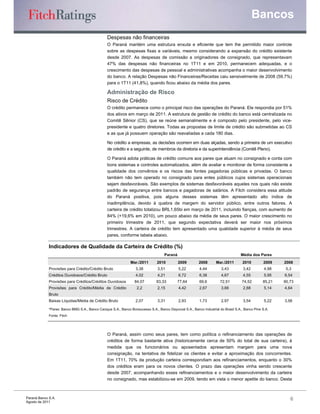 Bancos
                                                 Despesas não financeiras
                                                 O Paraná mantém uma estrutura enxuta e eficiente que tem lhe permitido maior controle
                                                 sobre as despesas fixas e variáveis, mesmo considerando a expansão do crédito existente
                                                 desde 2007. As despesas de comissão a originadores de consignado, que representavam
                                                 47% das despesas não financeiras no 1T11 e em 2010, permanecem adequadas, e o
                                                 crescimento das despesas de pessoal e administrativas acompanha o maior desenvolvimento
                                                 do banco. A relação Despesas não Financeiras/Receitas caiu sensivelmente de 2008 (59,7%)
                                                 para o 1T11 (41,8%), quando ficou abaixo da média dos pares.

                                                 Administração de Risco
                                                 Risco de Crédito
                                                 O crédito permanece como o principal risco das operações do Paraná. Ele respondia por 51%
                                                 dos ativos em março de 2011. A estrutura de gestão de crédito do banco está centralizada no
                                                 Comitê Sênior (CS), que se reúne semanalmente e é composto pelo presidente, pelo vice-
                                                 presidente e quatro diretores. Todas as propostas de limite de crédito são submetidas ao CS
                                                 e as que já possuem operação são reavaliadas a cada 180 dias.

                                                 No crédito a empresas, as decisões ocorrem em duas alçadas, sendo a primeira de um executivo
                                                 de crédito e a seguinte, de membros da diretoria e da superintendência (Comitê Pleno).

                                                 O Paraná adota práticas de crédito comuns aos pares que atuam no consignado e conta com
                                                 bons sistemas e controles automatizados, além de avaliar e monitorar de forma consistente a
                                                 qualidade dos convênios e os riscos das fontes pagadoras públicas e privadas. O banco
                                                 também não tem operado no consignado para entes públicos cujos sistemas operacionais
                                                 sejam desfavoráveis. São exemplos de sistemas desfavoráveis aqueles nos quais não existe
                                                 padrão de segurança entre bancos e pagadoras de salários. A Fitch considera essa atitude
                                                 do Paraná positiva, pois alguns desses sistemas têm apresentado alto índice de
                                                 inadimplência, devido à quebra de margem do servidor público, entre outros fatores. A
                                                 carteira de crédito totalizou BRL1,65bi em março de 2011, incluindo fianças, com aumento de
                                                 84% (+19,6% em 2010), um pouco abaixo da média de seus pares. O maior crescimento no
                                                 primeiro trimestre de 2011, que segundo expectativa deverá ser maior nos próximos
                                                 trimestres. A carteira de crédito tem apresentado uma qualidade superior à média de seus
                                                 pares, conforme tabela abaixo.

             Indicadores de Qualidade da Carteira de Crédito (%)
                                                                                    Paraná                                         Média dos Pares
                                                               Mar./2011       2010          2009        2008       Mar./2011       2010         2009    2008
             Provisões para Crédito/Crédito Bruto                 3,38          3,51         5,22         4,44         3,43          3,42         4,98    5,3
             Créditos Duvidosos/Crédito Bruto                     4,02          4,21         6,72         6,38         4,67          4,55         5,95   6,54
             Provisões para Créditos/Créditos Duvidosos           84,07        83,33        77,64         69,6         72,51        74,52        85,21   90,73
             Provisões para Crédito/Média de Crédito               2,2          2,15         4,42         2,67         3,66          2,88         5,14   4,64
             Bruto
             Baixas Líquidas/Média de Crédito Bruto               2,07          3,31         2,93         1,73         2,97          3,54         5,22   3,56

             *Pares: Banco BMG S.A., Banco Cacique S.A., Banco Bonsucesso S.A., Banco Daycoval S.A., Banco Industrial do Brasil S.A., Banco Pine S.A.
             Fonte: Fitch




                                                 O Paraná, assim como seus pares, tem como política o refinanciamento das operações de
                                                 créditos de forma bastante ativa (historicamente cerca de 50% do total de sua carteira), à
                                                 medida que os funcionários ou aposentados apresentam margem para uma nova
                                                 consignação, na tentativa de fidelizar os clientes e evitar a aproximação dos concorrentes.
                                                 Em 1T11, 70% da produção carteira correspondiam aos refinanciamentos, enquanto o 30%
                                                 dos créditos eram para os novos clientes. O prazo das operações vinha sendo crescente
                                                 desde 2007, acompanhando esses refinanciamentos e o maior desenvolvimento da carteira
                                                 no consignado, mas estabilizou-se em 2009, tendo em vista o menor apetite do banco. Desta



Paraná Banco S.A.                                                                                                                                           6
Agosto de 2011
 