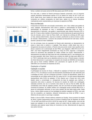Bancos
                                                                      forma, a carteira com prazo acima de 360 dias passou para 53,6% do total.

                                                                      Por outro lado, a carteira do Paraná permanece bastante pulverizada, com os cinquenta
                                                                      maiores devedores representando apenas 4,7% da carteira em março de 2011 (5,6% em
                                                                      2010). Desta forma, seus créditos em atraso também são pulverizados, e em sua maioria
                                                                      compostos por créditos consignados de ticket baixo, apesar de os maiores devedores
                                                                      inadimplentes serem representados por empresas do segmento de PMEs.

                                                                      Risco de Mercado
                                                                      A tesouraria do Paraná tem uma atuação conservadora, com o foco voltado para gestão de
Vencimento Médio dos Ativos X Captações                               caixa, captação, descasamentos entre ativos e passivos e administração da liquidez. A
                                                                      administração da exposição ao risco é centralizada, transferindo todos os riscos e
                           Captaçõ es        A tivo s
      (%)                                                             descasamentos à tesouraria, cuja gestão é supervisionada pela diretoria financeira (DF) e
 45
 40                                                                   pelo CS. O banco utiliza medidas e ferramentas de controle tradicionais de gerenciamento de
 35
 30                                                                   risco de mercado, como o Valor em Risco (VaR), com intervalo de confiança de 99% (para
 25
 20
                                                                      um dia), estresse determinístico, stop-loss e duration, precificando os ativos do banco a valor
 15                                                                   de mercado. Historicamente, o consumo das posições da tesouraria tem sido baixo, mesmo
 10
  5                                                                   durante o período de maior volatilidade.
  0
       A té 3 meses   3–1 meses
                         2              1 ano s
                                         –3             A cima de 5
                                                            ano s
                                                                      Um dos principais riscos de exposição do Paraná está relacionado ao descasamento de
Fo nte: P araná B anco S.A .                                          prazos e taxas entre a carteira e a captação. Para atenuar o efeito deste risco com o
                                                                      alongamento dos prazos da carteira, o Paraná vinha procurando manter maior equilíbrio entre
                                                                      ativos e passivos com a estruturação de dois FIDCs, que chegaram a BRL747mi de PL em
                                                                      2007, mas foram integralmente amortizados em março de 2010, seguindo o cronograma
                                                                      natural de vencimento das operações de crédito contidas nos fundos. Historicamente, o
                                                                      descasamento da carteira de longo prazo tem sido compensado pelo PL, que representa uma
                                                                      vez essa exposição. Além disso, mesmo que a carteira de crédito de longo prazo (BRL871mi
                                                                      no 1T2011) ainda seja maior que os depósitos acima de um ano, o Paraná acessa o mercado
                                                                      de dívida internacional, no qual possui um programa de emissão de USD300mi de Eurobonds
                                                                      pelo qual já foram emitidos USD35mi com vencimento em agosto de 2011 e outros
                                                                      USD100mi com vencimento em dezembro de 2012.

                                                                      Captação e Capital
                                                                      Captação e Liquidez
                                                                      A participação de recursos do Grupo J. Malucelli na captação do Paraná tem sido pequena
                                                                      (10% no 1T11). Os esforços na busca de financiamento diversificado tem sido relevantes para
                                                                      a estratégia do bnaco, que tem conseguido aumentar o número de depositantes, apesar de a
                                                                      concentração de sua carteira ainda ser alta. Em março de 2011 os vinte maiores depositantes
                                                                      representavam altos 53,9% da captação. A Fitch observa que o Paraná tem como maior
                                                                      desafio reduzir a concentração e o alongamento da base da captação para melhorar o
                                                                      casamento entre ativos e passivos. Os recursos de cessões de crédito com coobrigação,
                                                                      realizadas somente uma vez no momento mais severo da crise ao final de 2008, não são
                                                                      considerados como fonte de captação primária, mas sim uma fonte de liquidez adicional em
                                                                      momentos de estresse. Os créditos cedidos com coobrigação somam somente BRL18,7mi, e
                                                                      devem ter participação declinante, já que novas cessões não são feitas desde então. Desta
                                                                      forma, o banco obteve sucesso em sua estratégia de substituir captação via FIDCs, cujo custo
                                                                      não era competitivo, por depósitos, utilizando timidamente seu limite de DPGE, o que o
                                                                      diferencia de seus pares no que tange a captação.

                                                                      Desde a crise de 2008 o Paraná melhorou bastante sua liquidez. Houve aumento da relação
                                                                      de Ativos Líquidos (basicamente títulos do governo brasileiro)/Total de Depósitos de baixos
                                                                      11% em 2007 para 48,6% em 2010 e 43,5% em março de 2011. Neste sentido, como ele não
                                                                      baseia sua captação no uso de cessões, conta com amplo limite de crédito junto a outras
                                                                      instituições para explorar essas fontes em momentos de crise, diferentemente de alguns de
                                                                      seus pares menores.




 Paraná Banco S.A.                                                                                                                                                  7
 Agosto de 2011
 