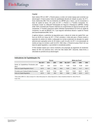 Bancos

                                                 Capital
                                                 Após realizar IPO em 2007, o Paraná passou a contar com amplo espaço para aumentar sua
                                                 alavancagem. O banco possui índice de capitalização elevado em relação ao pares. No 2T11,
                                                 foram distribuídos BRL110mi de dividendos da JMPSR para o banco, que foi incorporado a
                                                 base de capital do banco. Em junho de 2011, o Paraná e a Travelers Companies, Inc.
                                                 acordaram investir na J.Malucelli Participações em Seguros e Resseguros (JMPSR), holding
                                                 então 100% controlada pelo Paraná e detentora do conglomerado de seguros formado por três
                                                 companhias. A Travelers subscreveu ações ordinárias representativas de 43,4% do capital da
                                                 companhia, no valor de BRL657,1mi, o que segundo estimativas elevará o capital do Paraná
                                                 para aproximadamente BRL1,04 bi.

                                                 A agência deduziu o patrimônio da seguradora para o cálculo do núcleo de capital Fitch, que
                                                 ficou em 20,0% em março de 2011. A Fitch considera o índice alto para o Paraná manter a
                                                 expansão da carteira de crédito e adequação às normas prudenciais de alocação de capital
                                                 adicional para operações acima de 36 meses a partir de julho de 2011 e da apropriação da
                                                 receita ao longo do contrato a partir de 2012. Além disso, o Paraná só possui Nível I em sua
                                                 base de capital regulatório, o que também é considerado positivo.

                                                 A Fitch também espera que o banco mantenha uma proporção de pagamento de dividendos
                                                 abaixo de 50% nos próximos anos, como tem feito desde 2007, reduzindo, desta forma, a
                                                 velocidade do aumento de sua alavancagem.



             Indicadores de Capitalização (%)
                                                                                    Paraná                                         Média dos Pares*
                                                               Mar./2011       2010          2009        2008       Mar./2011       2010         2009     2008
             Núcleo de Capital/Ativos Ponderados pelo
                                                                  20,01         20,9         26,36        41,9         15,88         16,08        19,36   22,51
             Risco
             Índice de Capital Regulatório Nível 1                32,75         32,9         38,9         56,6         15,97         18,31        21,7    26,11

             Provisões para Créditos/Créditos Duvidosos          84,07         83,33        77,64         69,6        72,51         74,52        85,21    90,73
             Índice de Capital Regulatório                        32,75         32,9         38,9         56,6         18,06         19,66        22,01   24,17

             *Pares: Banco BMG S.A., Banco Cacique S.A., Banco Bonsucesso S.A., Banco Daycoval S.A., Banco Industrial do Brasil S.A., Banco Pine S.A.
             Fonte: Fitch




Paraná Banco S.A.                                                                                                                                            8
Agosto de 2011
 