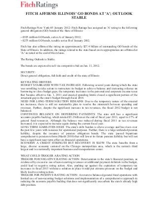 FITCH AFFIRMS ILLINOIS' GO BONDS AT 'A'; OUTLOOK
STABLE
Fitch Ratings-New York-05 January 2012: Fitch Ratings has assigned an 'A' rating to the following
general obligation (GO) bonds of the State of Illinois:
--$525 million GO bonds, series A of January 2012;
--$275 million GO bonds, taxable series B of January 2012.
Fitch has also affirmed the rating on approximately $27.4 billion of outstanding GO bonds of the
State of Illinois. In addition, the ratings related to the state based on its appropriation are affirmed at
'A-' as noted at the end of this release.
The Rating Outlook is Stable.
The bonds are expected to sell via competitive bid on Jan. 11, 2012.
SECURITY:
Direct general obligation, full faith and credit of the state of Illinois
KEY RATING DRIVERS
BUDGET STABILIZED WITH TAX INCREASE: Following several years during which the state
was unwilling to take action to restructure its budget to achieve balance and increasing reliance on
borrowing to close budget gaps, the temporary increases in the personal and corporate income taxes
that became effective Jan. 1, 2011 and enacted spending limits closed a significant portion of the
structural gap in the state's budget through fiscal 2014.
NEED FOR LONG-TERM SOLUTION REMAINS: Due to the temporary nature of the enacted
tax increases, there is still no sustainable plan to resolve the mismatch between spending and
revenues. Further, despite the significant increase in tax revenues, the fiscal 2012 budget is not
balanced.
CONTINUED RELIANCE ON DEFERRING PAYMENTS: The state still has a significant
accounts payable backlog, which totaled $5.2 billion at the end of fiscal year 2011, equal to 17% of
general fund resources. Although the balance was reduced during fiscal 2011 as tax revenues
increased, it is expected to increase again during the current fiscal year.
LONG TERM LIABILITIES HIGH: The state's debt burden is above average and has risen over
the past few years with issuance for operational purposes. Further, there is a large unfunded pension
liability, despite the issuance of pension obligation bonds. The state passed bipartisan
comprehensive pension reform (March 2010) that will lower its future pension liability but will not
have a significant near-term affect on financial operations.
ECONOMY A CREDIT STRENGTH BUT RECOVERY IS SLOW: The state benefits from a
large, diverse economy centered on the Chicago metropolitan area, which is the nation's third
largest and is a nationally important business and transportation center.
WHAT COULD TRIGGER A RATING ACTION
TRIGGER FOR NEGATIVE RATING ACTION: Deterioration in the state's financial position, as
evidenced by excessive use of non-recurring revenues or additional payment deferrals in the budget,
could lead to negative rating action. Also, pushing up against the expiration of temporary tax
increases in fiscal 2015 without a solution in place would put extreme pressure on the budget and
likely lead to a rating action.
TRIGGER FOR POSITIVE RATING ACTION: A return to balanced general fund operations with
limited use of non-recurring budget solutions and implementation of a comprehensive approach to
reducing the accounts payable backlog that does not significantly exacerbate the state's already high
debt position.
 
