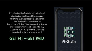 Introducing the first decentralized and
distributed health and fitness app.
Allowing users to not only sell any of
their fitness data anonymously
but to earn ‘Tokens’ for completing fitness
challenges which can be used to buy
products from our partners or simply
transfer for fiat currency –cash!
 