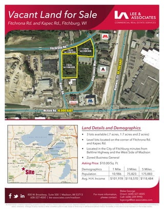Vacant Land for Sale
Fitchrona Rd. and Kapec Rd., Fitchburg, WI
800 W. Broadway, Suite 500 | Madison, WI 53713
608-327-4000 | lee-associates.com/madison
All information furnished regarding property for sale, rental or ﬁnancing is from sources deemed reliable, but no warranty or representation is made to the accuracy thereof and same is submitted to
errors, omissions, change of price, rental or other conditions prior to sale, lease or ﬁnancing or withdrawal without notice. No liability of any kind is to be imposed on the broker herein.
Blake George
Direct: (608) 327-4005
Cell: (608) 209-9990
bgeorge@lee-associates.com
For more information,
please contact:
McKee Rd.
McKee Rd. 16,000 AADT
16,000 AADT
H
i
g
h
w
a
y
1
5
1
H
i
g
h
w
a
y
1
5
1
4
0
,2
0
0
A
A
D
T
4
0
,2
0
0
A
A
D
T
K
i
n
g
J
a
m
e
s
W
a
y
K
i
n
g
J
a
m
e
s
W
a
y
K
a
p
e
c
R
d
.
K
a
p
e
c
R
d
.
Fitchrona Rd.
Fitchrona Rd.
2 Acres
2 Acres
Lot 2 CSM 6539
Lot 2 CSM 6539
.7 Acres
.7 Acres
Lot 2 CSM 9348
Lot 2 CSM 9348
1.7 Acres
1.7 Acres
Lot 3 CSM 9348
Lot 3 CSM 9348
Land Details and Demographics
• 3 lots available (.7 acres, 1.7 acres and 2 acres)
• Level lots located on the corner of Fitchrona Rd.
and Kapec Rd.
• Located in the City of Fitchburg minutes from
Beltline Highway and the West Side of Madison
• Zoned Business General
Asking Price: $10.00/Sq. Ft.
Demographics 1 Mile 3 Miles 5 Miles
Population 10,986 75,823 175,883
Avg. H.H. Income $101,978 $118,570 $118,484
Site
Site
 