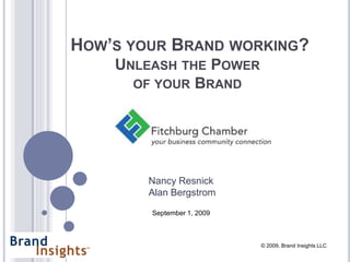 HOW’S YOUR BRAND WORKING?
    UNLEASH THE POWER
      OF YOUR BRAND




        Nancy Resnick
        Alan Bergstrom

        September 1, 2009



                            © 2009, Brand Insights LLC
 