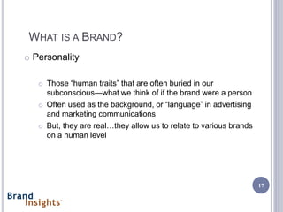 WHAT IS A BRAND?
o Personality

   o Those “human traits” that are often buried in our
     subconscious—what we think of if the brand were a person
   o Often used as the background, or “language” in advertising
     and marketing communications
   o But, they are real…they allow us to relate to various brands
     on a human level




                                                                    17
 