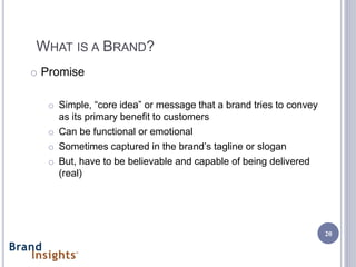 WHAT IS A BRAND?
o Promise

  o Simple, “core idea” or message that a brand tries to convey
    as its primary benefit to customers
  o Can be functional or emotional
  o Sometimes captured in the brand’s tagline or slogan
  o But, have to be believable and capable of being delivered
    (real)




                                                                  20
 