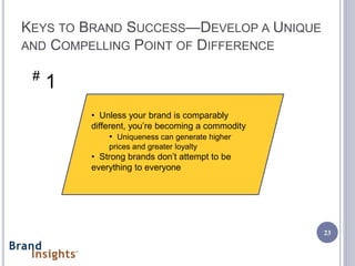 KEYS TO BRAND SUCCESS—DEVELOP A UNIQUE
AND COMPELLING POINT OF DIFFERENCE

 #
     1
         • Unless your brand is comparably
         different, you’re becoming a commodity
              • Uniqueness can generate higher
             prices and greater loyalty
         • Strong brands don’t attempt to be
         everything to everyone




                                                  23
 