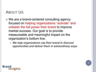 ABOUT US
   We are a brand-centered consulting agency
    focused on helping organizations “activate” and
    unleash the full power their brand to improve
    market success. Our goal is to provide
    measureable and meaningful impact on the
    organization’s bottom line.
       We help organizations use their brand to discover
        opportunities and deliver them in extraordinary ways




                                                               3
 