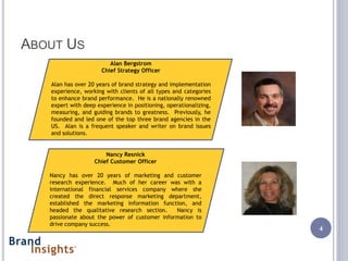 ABOUT US
                         Alan Bergstrom
                      Chief Strategy Officer

   Alan has over 20 years of brand strategy and implementation
   experience, working with clients of all types and categories
   to enhance brand performance. He is a nationally renowned
   expert with deep experience in positioning, operationalizing,
   measuring, and guiding brands to greatness. Previously, he
   founded and led one of the top three brand agencies in the
   US. Alan is a frequent speaker and writer on brand issues
   and solutions.


                       Nancy Resnick
                   Chief Customer Officer

   Nancy has over 20 years of marketing and customer
   research experience. Much of her career was with a
   international financial services company where she
   created the direct response marketing department,
   established the marketing information function, and
   headed the qualitative research section.    Nancy is
   passionate about the power of customer information to
   drive company success.
                                                                   4
 