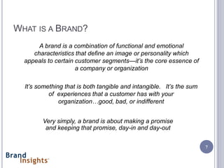 WHAT IS A BRAND?
       A brand is a combination of functional and emotional
     characteristics that define an image or personality which
  appeals to certain customer segments—it’s the core essence of
                     a company or organization

  It’s something that is both tangible and intangible. It’s the sum
           of experiences that a customer has with your
               organization…good, bad, or indifferent


        Very simply, a brand is about making a promise
         and keeping that promise, day-in and day-out

                                                                      7
 
