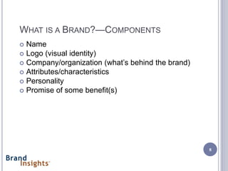 WHAT IS A BRAND?—COMPONENTS
 Name
 Logo (visual identity)
 Company/organization (what’s behind the brand)
 Attributes/characteristics
 Personality
 Promise of some benefit(s)




                                                   8
 