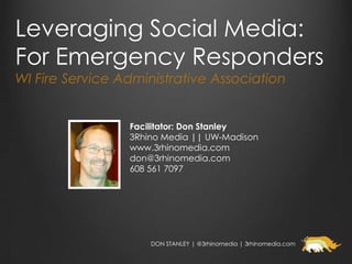 Leveraging Social Media:
For Emergency Responders
WI Fire Service Administrative Association


                 Facilitator: Don Stanley
                 3Rhino Media || UW-Madison
                 www.3rhinomedia.com
                 don@3rhinomedia.com
                 608 561 7097




                     DON STANLEY | @3rhinomedia | 3rhinomedia.com
 