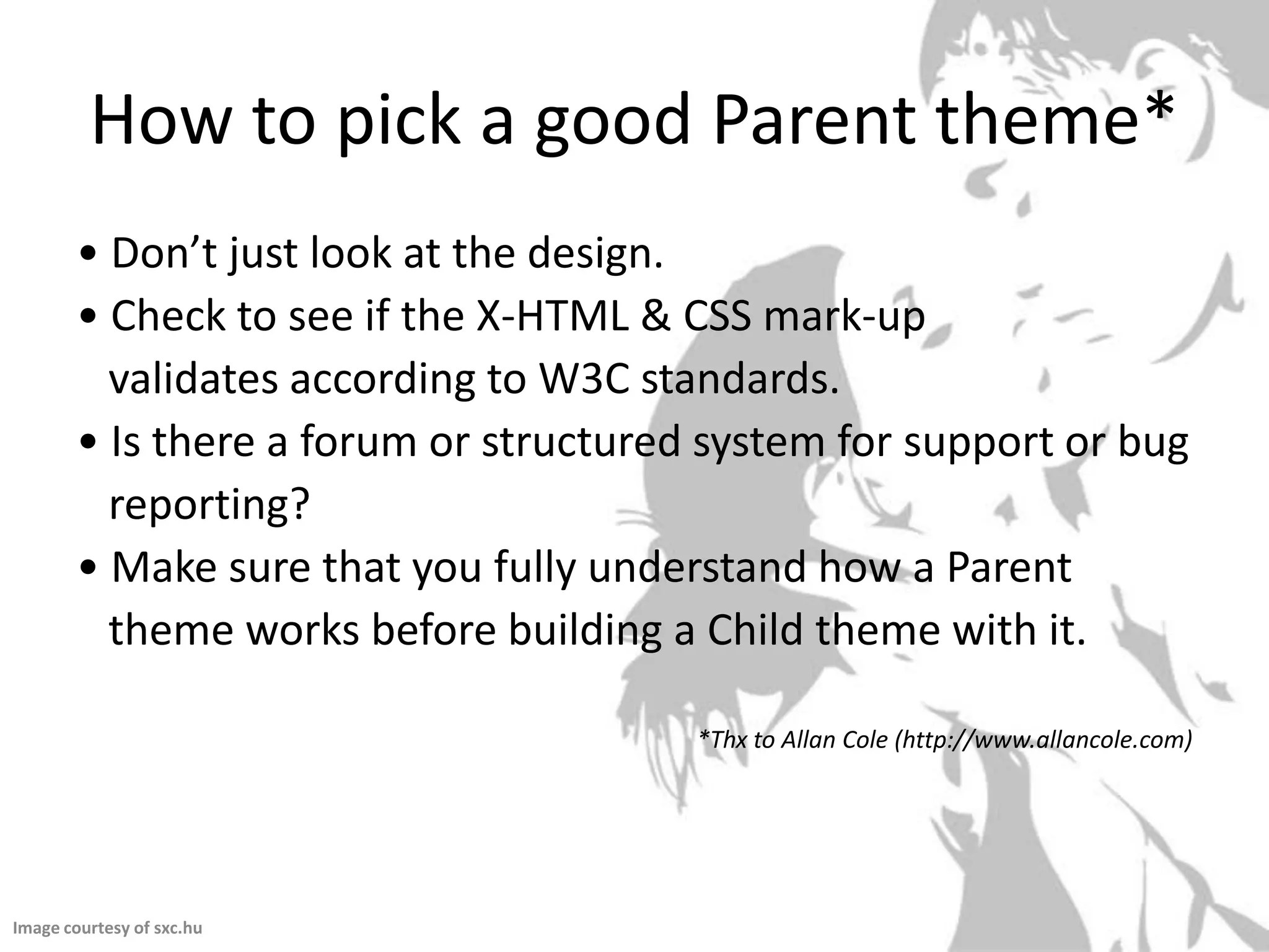 How to pick a good Parent theme*• Don’t just look at the design.• Check to see if the X-HTML & CSS mark-up   validates according to W3C standards.• Is there a forum or structured system for support or bug  reporting?• Make sure that you fully understand how a Parent  theme works before building a Child theme with it.*Thx to Allan Cole (http://www.allancole.com)Image courtesy of sxc.hu