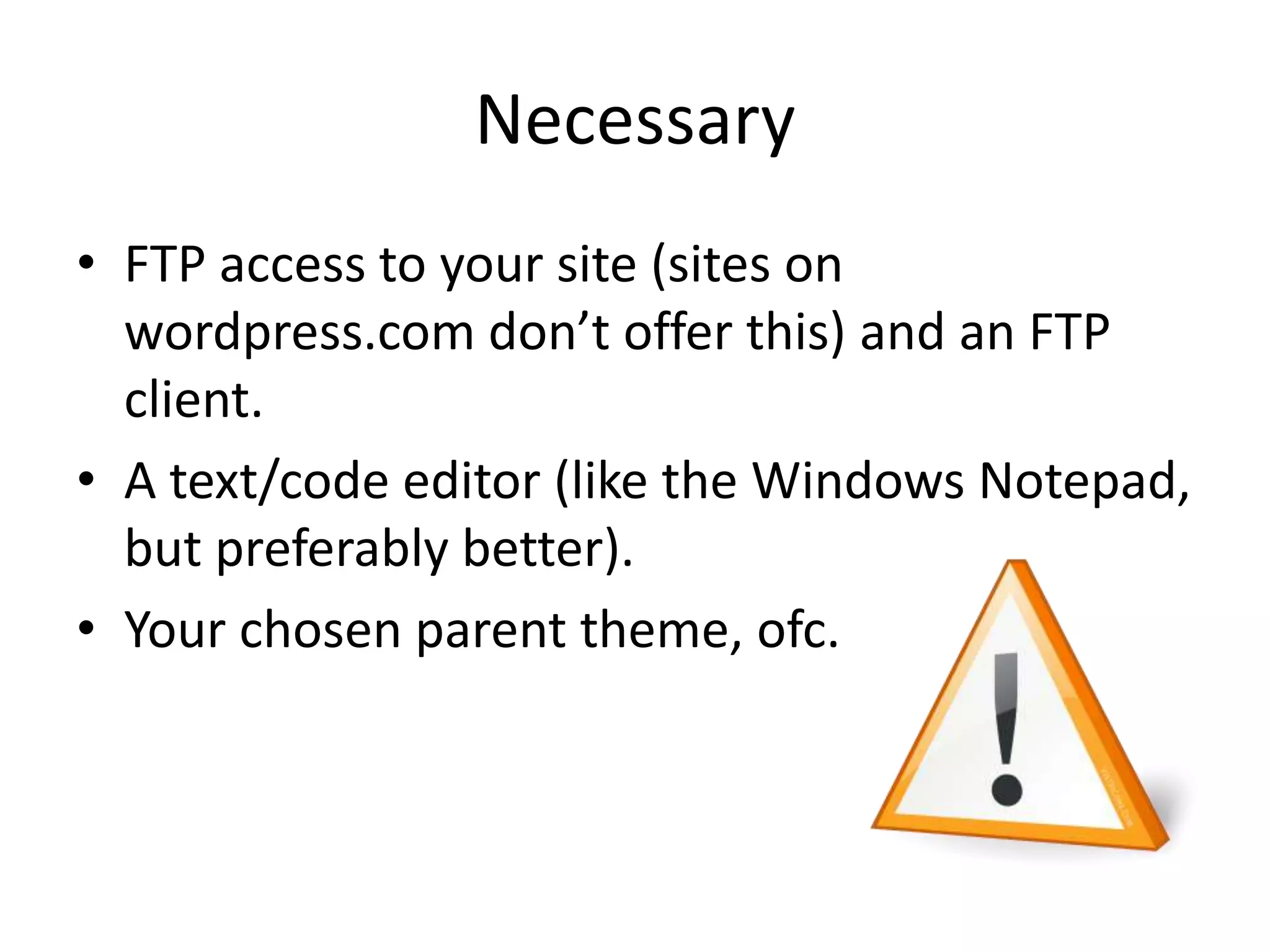 NecessaryFTP access to your site (sites on wordpress.com don’t offer this) and an FTP client.A text/code editor (like the Windows Notepad, but preferably better).Your chosen parent theme, ofc. 