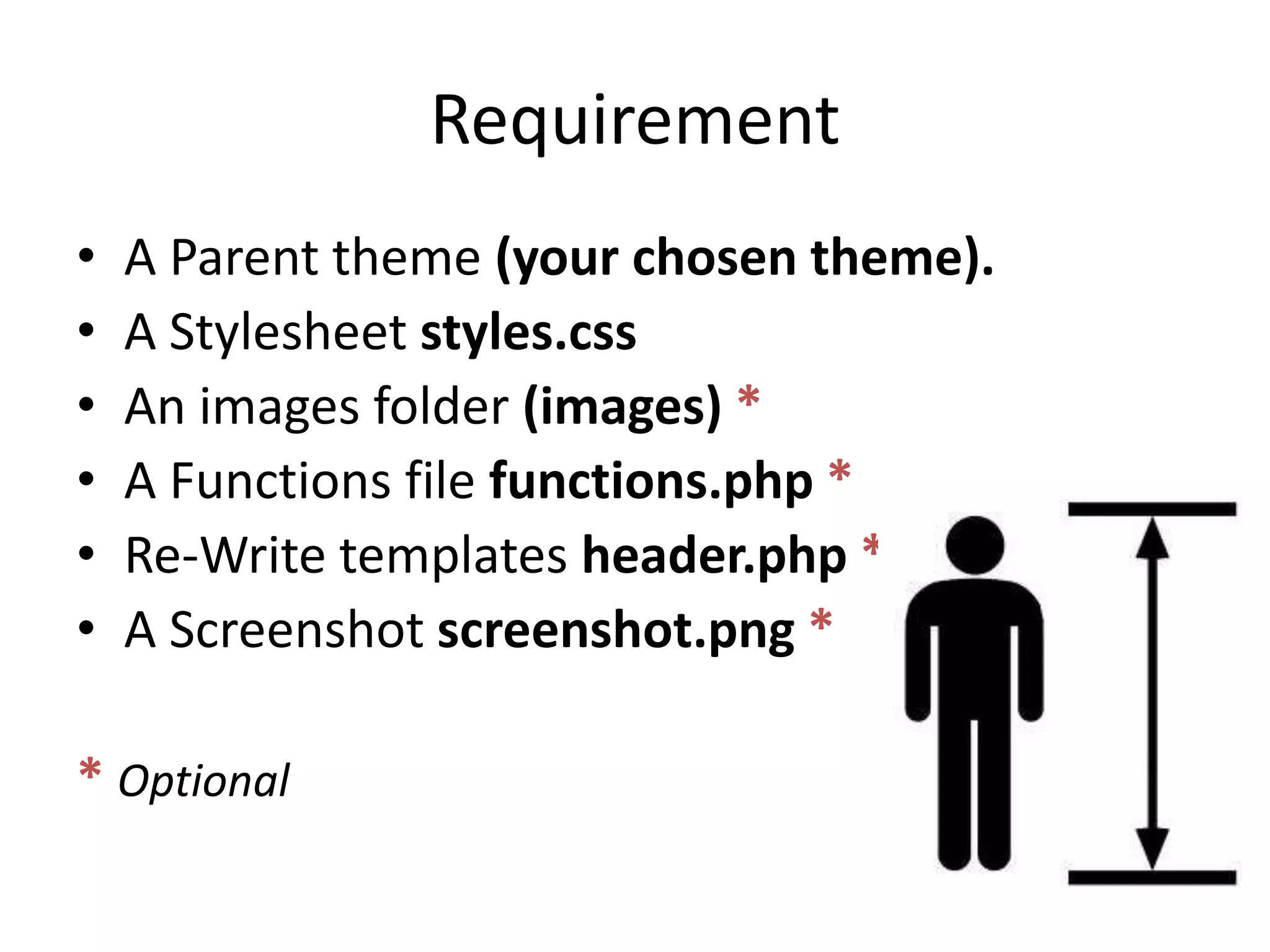 RequirementA Parent theme (your chosen theme).A Stylesheetstyles.cssAn images folder (images) *A Functions file functions.php *Re-Write templates header.php *A Screenshot screenshot.png ** Optional