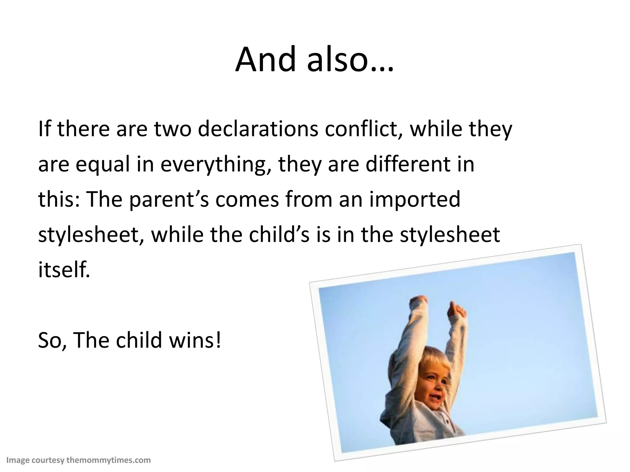 And also…If there are two declarations conflict, while theyare equal in everything, they are different inthis: The parent’s comes from an importedstylesheet, while the child’s is in the stylesheetitself. So, The child wins!Image courtesy themommytimes.com