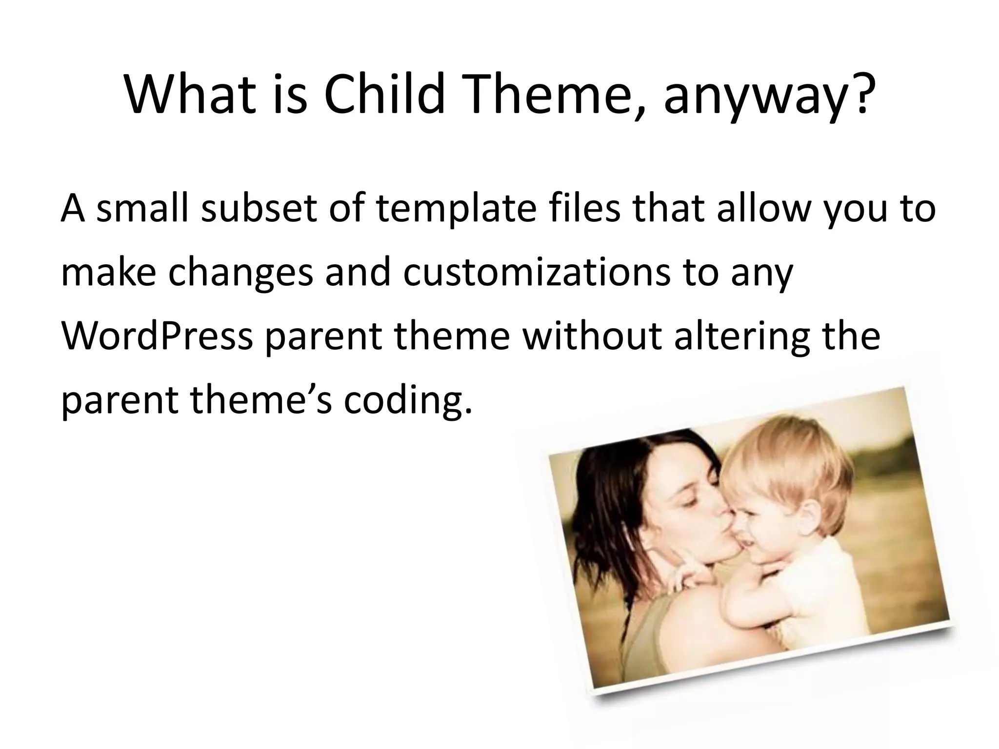 What is Child Theme, anyway?A small subset of template files that allow you tomake changes and customizations to anyWordPress parent theme without altering theparent theme’s coding.