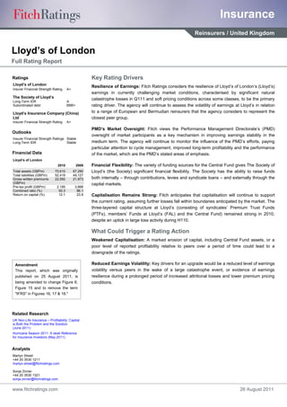 Insurance
                                                                                                           Reinsurers / United Kingdom


Lloyd’s of London
Full Rating Report

Ratings                                             Key Rating Drivers
Lloyd’s of London
                                                    Resilience of Earnings: Fitch Ratings considers the resilience of Lloyd’s of London’s (Lloyd’s)
Insurer Financial Strength Rating     A+
                                                    earnings in currently challenging market conditions, characterised by significant natural
The Society of Lloyd’s                              catastrophe losses in Q111 and soft pricing conditions across some classes, to be the primary
Long-Term IDR                         A
Subordinated debt                     BBB+          rating driver. The agency will continue to assess the volatility of earnings at Lloyd’s in relation
Lloyd’s Insurance Company (China)                   to a range of European and Bermudian reinsurers that the agency considers to represent the
Ltd                                                 closest peer group.
Insurer Financial Strength Rating     A+

                                                    PMD’s Market Oversight: Fitch views the Performance Management Directorate’s (PMD)
Outlooks
                                                    oversight of market participants as a key mechanism in improving earnings stability in the
Insurer Financial Strength Ratings Stable
Long-Term IDR                      Stable           medium term. The agency will continue to monitor the influence of the PMD’s efforts, paying
                                                    particular attention to cycle management, improved long-term profitability and the performance
Financial Data                                      of the market, which are the PMD’s stated areas of emphasis.
Lloyd’s of London
                               2010          2009   Financial Flexibility: The variety of funding sources for the Central Fund gives The Society of
Total assets (GBPm)          70,610        67,290   Lloyd’s (the Society) significant financial flexibility. The Society has the ability to raise funds
Total liabilities (GBPm)     52,419        49,127
Gross written premiums       22,592        21,973   both internally – through contributions, levies and syndicate loans – and externally through the
(GBPm)                                              capital markets.
Pre-tax profit (GBPm)         2,195         3,868
Combined ratio (%)             93.3          86.1
Return on capital (%)          12.1          23.9   Capitalisation Remains Strong: Fitch anticipates that capitalisation will continue to support
                                                    the current rating, assuming further losses fall within boundaries anticipated by the market. The
                                                    three-layered capital structure at Lloyd’s (consisting of syndicates’ Premium Trust Funds
                                                    (PTFs), members’ Funds at Lloyd’s (FAL) and the Central Fund) remained strong in 2010,
                                                    despite an uptick in large loss activity during H110.

                                                    What Could Trigger a Rating Action
                                                    Weakened Capitalisation: A marked erosion of capital, including Central Fund assets, or a
                                                    poor level of reported profitability relative to peers over a period of time could lead to a
                                                    downgrade of the ratings.

 Amendment                                          Reduced Earnings Volatility: Key drivers for an upgrade would be a reduced level of earnings
 This report, which was originally                  volatility versus peers in the wake of a large catastrophe event, or evidence of earnings
 published on 25 August 2011, is                    resilience during a prolonged period of increased attritional losses and lower premium pricing
 being amended to change Figure 6,                  conditions.
 Figure 15 and to remove the term
 "IFRS" in Figures 16, 17 & 18."




Related Research
UK Non-Life Insurance – Profitability: Capital
is Both the Problem and the Solution
(June 2011)
Hurricane Season 2011: A desk Reference
for Insurance Investors (May 2011)


Analysts
Martyn Street
+44 20 3530 1211
martyn.street@fitchratings.com

Sonja Zinner
+44 20 3530 1321
sonja.zinner@fitchratings.com


www.fitchratings.com                                                                                                                26 August 2011
 