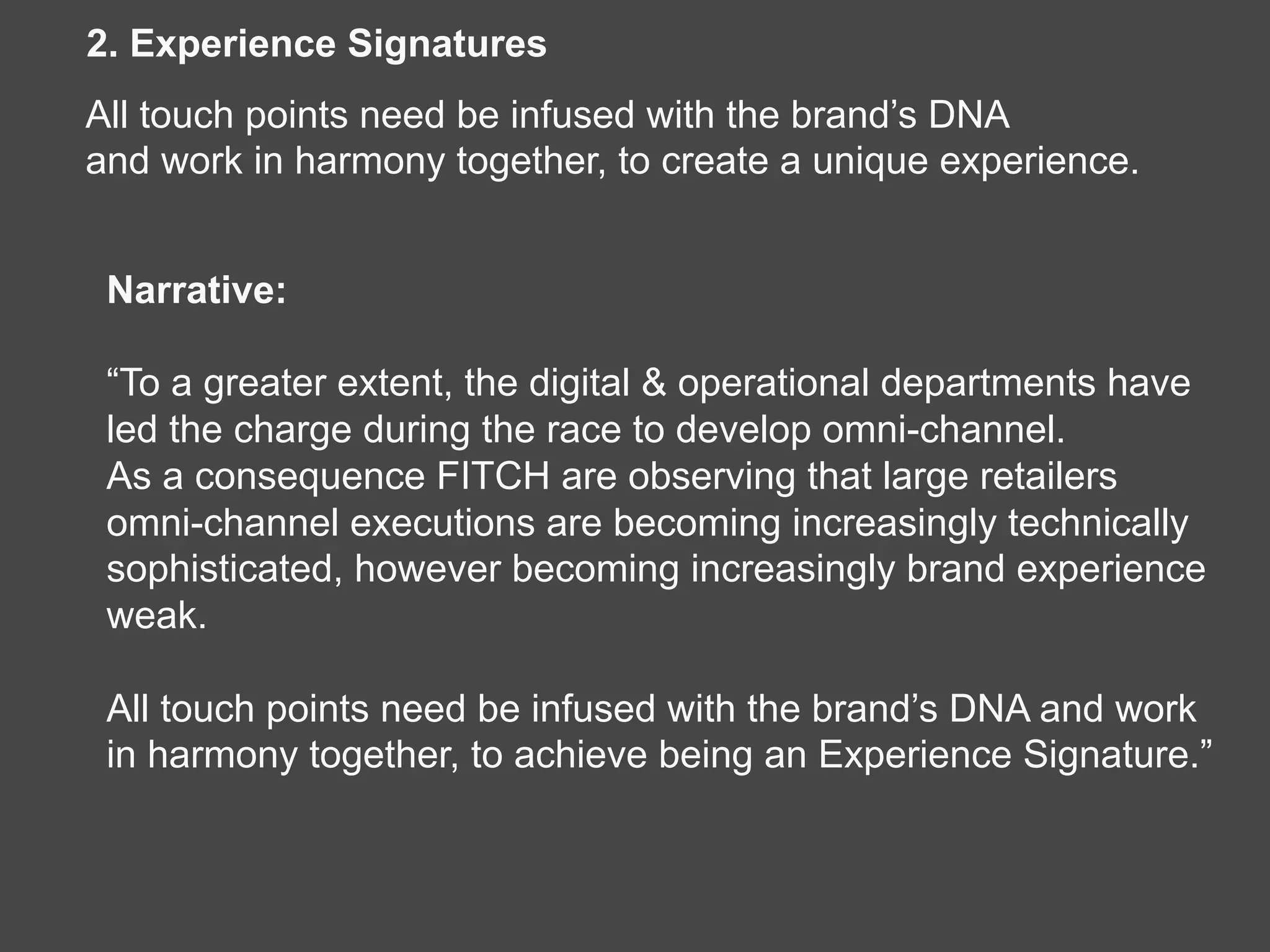 Narrative:
“To a greater extent, the digital & operational departments have
led the charge during the race to develop omni-channel.
As a consequence FITCH are observing that large retailers
omni-channel executions are becoming increasingly technically
sophisticated, however becoming increasingly brand experience
weak.
All touch points need be infused with the brand’s DNA and work
in harmony together, to achieve being an Experience Signature.”
2. Experience Signatures
All touch points need be infused with the brand’s DNA
and work in harmony together, to create a unique experience.
 