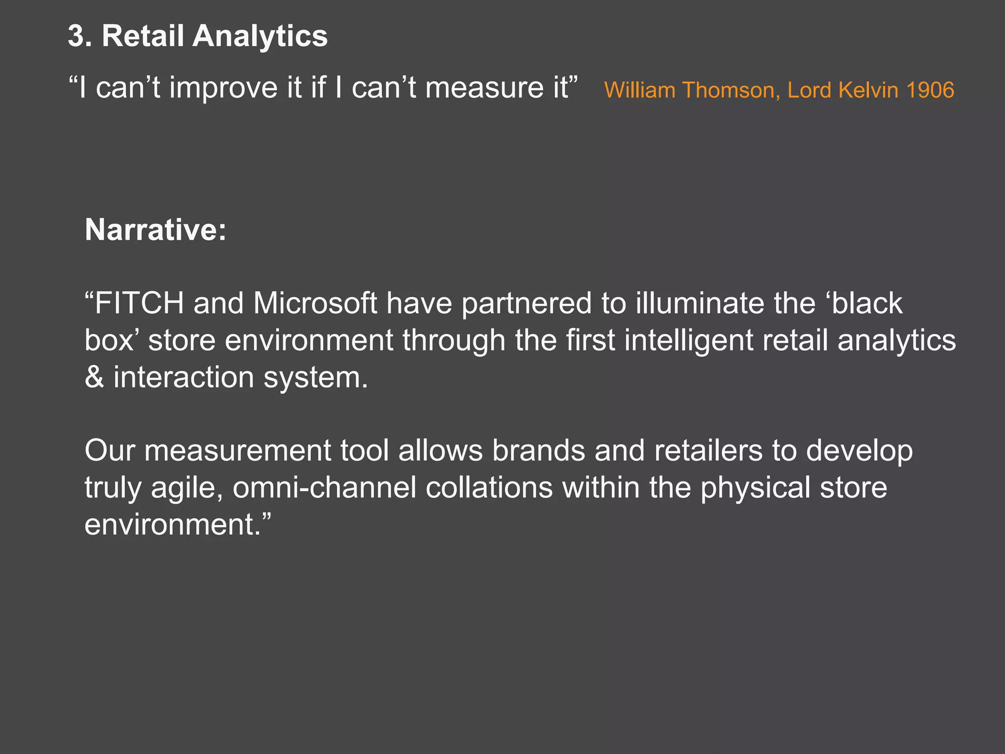 Narrative:
“FITCH and Microsoft have partnered to illuminate the ‘black
box’ store environment through the first intelligent retail analytics
& interaction system.
Our measurement tool allows brands and retailers to develop
truly agile, omni-channel collations within the physical store
environment.”
3. Retail Analytics
“I can’t improve it if I can’t measure it” William Thomson, Lord Kelvin 1906
 