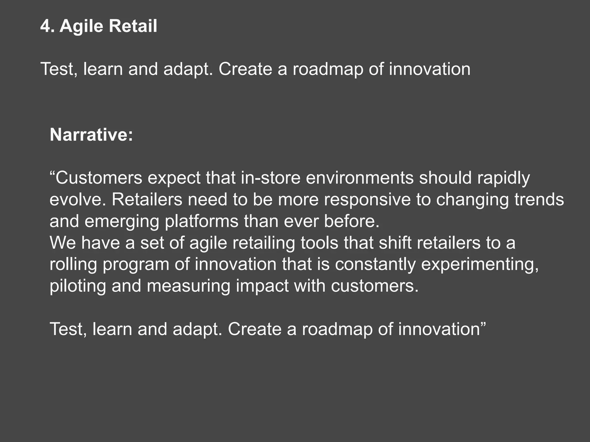 Narrative:
“Customers expect that in-store environments should rapidly
evolve. Retailers need to be more responsive to changing trends
and emerging platforms than ever before.
We have a set of agile retailing tools that shift retailers to a
rolling program of innovation that is constantly experimenting,
piloting and measuring impact with customers.
Test, learn and adapt. Create a roadmap of innovation”
4. Agile Retail
Test, learn and adapt. Create a roadmap of innovation
 