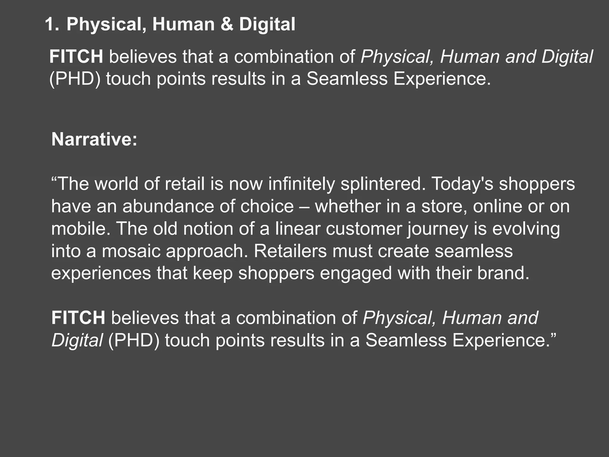 1.  Physical, Human & Digital
FITCH believes that a combination of Physical, Human and Digital
(PHD) touch points results in a Seamless Experience.
Narrative:
“The world of retail is now infinitely splintered. Today's shoppers
have an abundance of choice – whether in a store, online or on
mobile. The old notion of a linear customer journey is evolving
into a mosaic approach. Retailers must create seamless
experiences that keep shoppers engaged with their brand.
FITCH believes that a combination of Physical, Human and
Digital (PHD) touch points results in a Seamless Experience.”
 