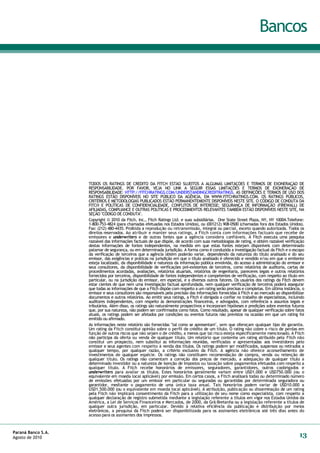 Bancos




                    TODOS OS RATINGS DE CRÉDITO DA FITCH ESTÃO SUJEITOS A ALGUMAS LIMITAÇÕES E TERMOS DE EXONERAÇÂO DE
                    RESPONSABILIDADE. POR FAVOR, VEJA NO LINK A SEGUIR ESSAS LIMITAÇÕES E TERMOS DE EXONERAÇÂO DE
                    RESPONSABILIDADE: HTTP://FITCHRATINGS.COM/UNDERSTANDINGCREDITRATINGS. AS DEFINIÇÕES E TERMOS DE USO DOS
                    RATINGS ESTÃO DISPONÍVEIS NO SITE PÚBLICO DA AGÊNCIA, EM WWW.FITCHRATINGS.COM. OS RATINGS PÙBLICOS,
                    CRITÉRIOS E METODOLOGIAS PUBLICADOS ESTÃO PERMANENTEMENTE DISPONÍVEIS NESTE SITE. O CÓDIGO DE CONDUTA DA
                    FITCH E POLÍTICAS DE CONFIDENCIALIDADE, CONFLITOS DE INTERESSE; SEGURANÇA DE INFORMAÇÃO (FIREWALL) DE
                    AFILIADAS, COMPLIANCE E OUTRAS POLÍTICAS E PROCEDIMENTOS RELEVANTES TAMBÉM ESTÃO DISPONÍVEIS NESTE SITE, NA
                    SEÇÃO "CÓDIGO DE CONDUTA".
                    Copyright © 2010 da Fitch, Inc., Fitch Ratings Ltd. e suas subsidiárias. One State Street Plaza, NY, NY 10004.Telefone:
                    1-800-753-4824 (para chamadas efetuadas nos Estados Unidos), ou (001212) 908-0500 (chamadas fora dos Estados Unidos).
                    Fax: (212) 480-4435. Proibida a reprodução ou retransmissão, integral ou parcial, exceto quando autorizada. Todos os
                    direitos reservados. Ao atribuir e manter seus ratings, a Fitch conta com informações factuais que recebe de
                    emissores e underwriters e de outras fontes que a agência considera confiáveis. A Fitch executa uma pesquisa
                    razoável das informações factuais de que dispõe, de acordo com suas metodologias de rating, e obtém razoável verificação
                    destas informações de fontes independentes, na medida em que estas fontes estejam disponíveis com determinado
                    patamar de segurança, ou em determinada jurisdição. A forma como é conduzida a investigação factual da Fitch e o escopo
                    da verificação de terceiros que a agência obtém poderão variar, dependendo da natureza do título analisado e do seu
                    emissor, das exigências e práticas na jurisdição em que o título analisado é oferecido e vendido e/ou em que o emitente
                    esteja localizado, da disponibilidade e natureza da informação pública envolvida, do acesso à administração do emissor e
                    seus consultores, da disponibilidade de verificações pré-existentes de terceiros, como relatórios de auditoria, cartas de
                    procedimentos acordadas, avaliações, relatórios atuariais, relatórios de engenharia, pareceres legais e outros relatórios
                    fornecidos por terceiros, disponibilidade de fontes independentes e competentes de verificação, com respeito ao título em
                    particular, ou na jurisdição do emissor, em especial, e a diversos outros fatores. Os usuários dos ratings da Fitch devem
                    estar cientes de que nem uma investigação factual aprofundada, nem qualquer verificação de terceiros poderá assegurar
                    que todas as informações de que a Fitch dispõe com respeito a um rating serão precisas e completas. Em última instância, o
                    emissor e seus consultores são responsáveis pela precisão das informações fornecidas à Fitch e ao mercado ao disponibilizar
                    documentos e outros relatórios. Ao emitir seus ratings, a Fitch é obrigada a confiar no trabalho de especialistas, incluindo
                    auditores independentes, com respeito às demonstrações financeiras, e advogados, com referência a assuntos legais e
                    tributários. Além disso, os ratings são naturalmente prospectivos e incorporam hipóteses e predições sobre eventos futuros
                    que, por sua natureza, não podem ser confirmados como fatos. Como resultado, apesar de qualquer verificação sobre fatos
                    atuais, os ratings podem ser afetados por condições ou eventos futuros não previstos na ocasião em que um rating foi
                    emitido ou afirmado.
                    As informações neste relatório são fornecidas "tal como se apresentam", sem que ofereçam qualquer tipo de garantia.
                    Um rating da Fitch constitui opinião sobre o perfil de crédito de um título. O rating não cobre o risco de perdas em
                    função de outros riscos que não sejam o de crédito, a menos que tal risco esteja especificamente mencionado. A Fitch
                    não participa da oferta ou venda de qualquer título. Um relatório que contenha um rating atribuído pela Fitch não
                    constitui um prospecto, nem substitui as informações reunidas, verificadas e apresentadas aos investidores pelo
                    emissor e seus agentes com respeito à venda dos títulos. Os ratings podem ser modificados, suspensos ou retirados a
                    qualquer tempo, por qualquer razão, a critério exclusivo da Fitch. A agência não oferece aconselhamento de
                    investimentos de qualquer espécie. Os ratings não constituem recomendação de compra, venda ou retenção de
                    qualquer título. Os ratings não comentam a correção dos preços de mercado, a adequação de qualquer título a
                    determinado investidor ou a natureza de isenção de impostos ou taxação sobre pagamentos efetuados com respeito a
                    qualquer título. A Fitch recebe honorários de emissores, seguradores, garantidores, outros coobrigados e
                    underwriters para avaliar os títulos. Estes honorários geralmente variam entre USD1.000 e USD750.000 (ou o
                    equivalente em moeda local aplicável) por emissão. Em certos casos, a Fitch analisará todas ou determinado número
                    de emissões efetuadas por um emissor em particular ou seguradas ou garantidas por determinada seguradora ou
                    garantidor, mediante o pagamento de uma única taxa anual. Tais honorários podem variar de USD10.000 a
                    USD1.500.000 (ou o equivalente em moeda local aplicável). A atribuição, publicação ou disseminação de um rating
                    pela Fitch não implicará consentimento da Fitch para a utilização de seu nome como especialista, com respeito a
                    qualquer declaração de registro submetida mediante a legislação referente a títulos em vigor nos Estados Unidos da
                    América, a Lei de Serviços Financeiros e Mercados, de 2000, da Grã-Bretanha ou a legislação referente a títulos de
                    qualquer outra jurisdição, em particular. Devido à relativa eficiência da publicação e distribuição por meios
                    eletrônicos, a pesquisa da Fitch poderá ser disponibilizada para os assinantes eletrônicos até três dias antes do
                    acesso para os assinantes dos impressos.



Paraná Banco S.A.
Agosto de 2010                                                                                                                               13
 
